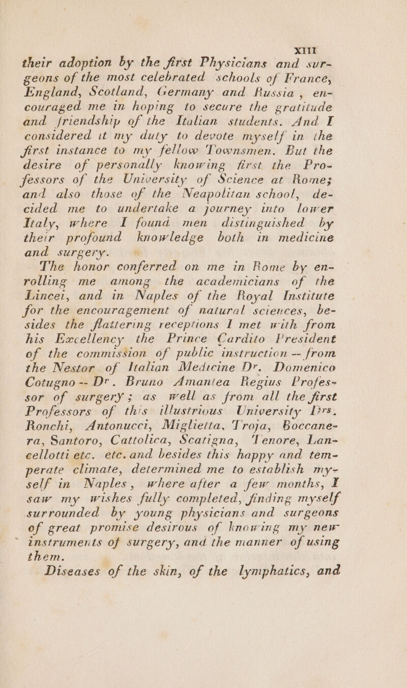XI their adoption by the jirst Physicians and sur- geons of the most celebrated ‘schools of France, England, Scotland, Germany and Russia , en- couraged me in hoping to secure the gratitude and friendship of the Italian students. And I considered it my duty to devote myself in the jirst instance to my fellow Townsmen. But the desire of personally knowing first the Pro- fessors of the University of Science at Rome; and also those of the Neapolitan school, de- cided me to undertake a journey into lower Italy, where I found men distinguished by their profound knowledge both in medicine and surgery. — The honor conferred on me in Rome by en- rolling me among the academicians of the Linceit, and in Naples of the Royal Institute for the encouragement of natural sciences, be- sides the flattering receptions I met with from his Excellency the Prince Cardito President of the commission of public instruction -- from the Nestor of Italian Medtcine Dr. Domenico Cotugno -- Dr. Bruno Amaniea Regius Profes- sor of surgery; as well as from all the first Professors of this illustrious University Drs, Ronchi, Antonucci, Miglietta, Troja, Boccane- ra, Santoro, Cattolica, Scatigna, ‘Tenore, Lan- cellotti etc. ete. and besides this happy and tem- perate climate, determined me to establish my- self in Naples, where after a few months, I saw my wishes fully completed, finding myself surrounded by young physicians and surgeons of great promise desirous of knowing my new instruments of surgery, and the manner of using them. Diseases of the skin, of the lymphatics, and