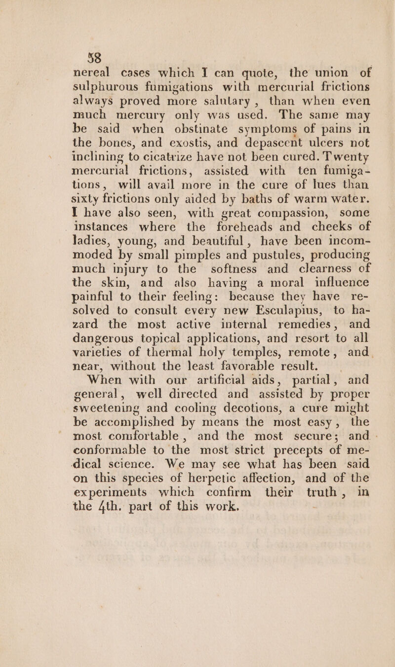 nereal cases which I can quote, the union of sulphurous fumigations with mercurial frictions always proved more salutary , than when even much mercury only was used. The same may be said when obstinate symptoms of pains in the bones, and exostis, and depascent ulcers not inclining to cicatrize have not been cured. Twenty mercurial frictions, assisted with ten fumiga- tions, will avail more in the cure of lues than sixty frictions only aided by baths of warm water. I have also seen, with great compassion, some _ instances where the foreheads and cheeks of Jadies, young, and beautiful, have been incom- moded by small pimples and pustules, producing much injury to the softness and clearness of the skin, and also having a moral influence painful to their feeling: because they have re- solved to consult every new Esculapius, to ha- zard the most active internal remedies, and dangerous topical applications, and resort to all varieties of thermal holy temples, remote, and. near, without the least favorable result. When with our artificial aids, partial, and general, well directed and assisted by proper sweetening and cooling decotions, a cure might be accomplished by means the most easy, the most comfortable, and the most secure; and - conformable to the most strict precepts of me- dical science. We may see what has been said on this species of herpetic affection, and of the experiments which confirm their truth, in the 4th. part of this work.