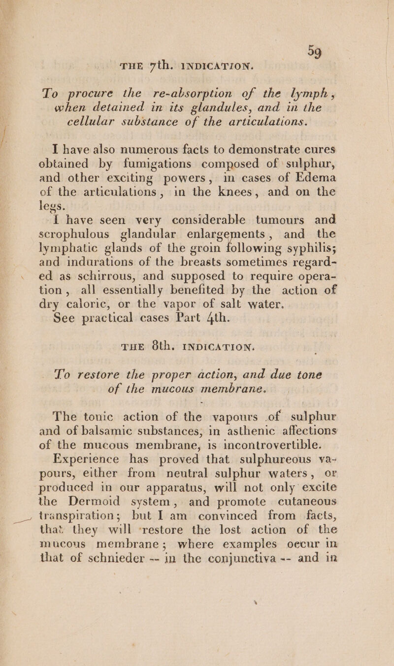 39 THE 7th. INDICATION. To procure the re-absorption of the lymph, when detained in its glandules, and in the cellular substance of the articulations. I have also numerous facts to demonstrate cures obtained by fumigations composed of sulphur, and other exciting powers, in cases of Edema of the articulations, in the knees, and on the legs. -[ have seen very considerable tumours and scrophulous glandular Eee al eepm , and the lymphatic glands of the groin following syphilis; and indurations of the breasts sometimes regard- ed as schirrous, and supposed to require opera- tion, all essentially benefited by the action of dry caloric, or the vapor of salt water. See practical cases Part 4th. THE 8th. INDICATION. To restore the proper action, and due tone of the mucous membrane. The tonic action of the vapours of sulphur and of balsamic substances, in asthenic affections of the mucous membrane, is incontrovertible. Experience has proved that sulphureous va- pours, either from neutral sulphur waters, or produced in our apparatus, will not only excite the Dermoid system, and promote cutaneous transpiration; but I am convinced from facts, that they will ‘restore the lost action of the mucous membrane; where examples oecur in that of schnieder -- in the conjunctiva -- and in