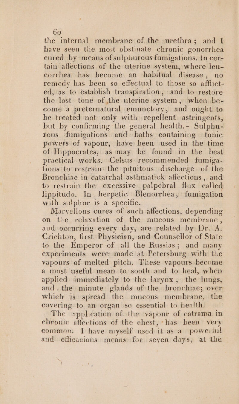 the internal membrane of the urethra; and I have seen the most obstinate chronic gonorrhea cured by means of sulphurous fumigations. [n cer- tain affections of the uterine system, where leu- corrhea has become an habitual disease, no remedy has been so effectual to those so afflict- ed, as to establish transpiration, and to restore the lost tone of the ulerine system, when be- come a preternatural emunctory, and ought. to be treated not only with repellent astringents, but by confirming the general health.- Sulphu- rous ‘fumigations and baths containing tonic powers of vapour, have been used in the time of Hippocrates, as may be found in the best practical works. Celsus recommended fumiga- tions to restrain’ the pituitous discharge of the Bronchiae in catarrhal asthmatick affections, and to restrain the excessive palpebral flux called lippitudo. In herpetic Blenorrhea, fumigation with sulphur is a specific. Marvellous cures of such affections, depending on the relaxation of the mucous membrane , and occurring every day, are related by Dr. A, Crichton, first Physician, and Counsellor of State to the Emperor of all the Russias; and many experiments were made at Petersburg with the vapours of melted pitch. These vapours become a most useful mean to sooth and to heal, when applied immediately to the larynx, the lungs, and.the minute glands of the bronchiae; over which is spread the mucous membrane, the covering to an organ so essential: to health) © The »pplication of the vapour of catrama in chronic affections of the chest, has been very common. I have myself used mn as a poweriul and efficacious means for seyen days, at the S