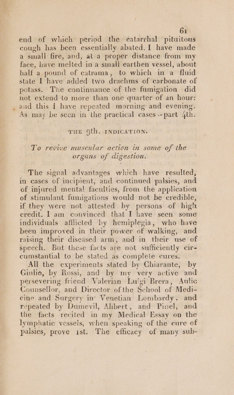 end of which period the catarrhal 'pituitous cough has been essentially abated. [ have made a small fire, and, at a proper distance from my face, have melted in a small eartben vessel, about half a pound of catrama, to which in a fluid state I have added two drachms of carbonate of potass. The continuance of the fumigation did not extend to more than one quarter of an hour: and this [ have repeated morning and evening. As may be seen in the practical cases --part 4th. THE Olh. INDICATION. To revive muscular action in some of the organs of digestion. The signal advantages which have resulted, in cases of incipient, and continued palsies, and of injured mental faculties, from the application of stimulant fumigations would not be credible, if they were not attested by persons of high credit. I am convinced that TI have seen some individuals afflicted by hemiplegia, who have been improved in their power of walking, and raising their diseased arm, and in their use of speech. But these facts are not sufficiently cir- cumstantial to be stated as complete cures. All the experiments stated by Chiarante, by Ginlio, by Rossi, and by my very active and persevering friend Valerian Luigi Brera, Aulic Counsellor, and Director of the School of Medi- cine and Surgery in’ Venetian Lombardy. and repeated by Dumevil, Alibert, and Pinel, and the facts recited in my Medical Essay on the lymphatic vessels, when speaking of the cure of palsies, prove ist. The efficacy of many sub-
