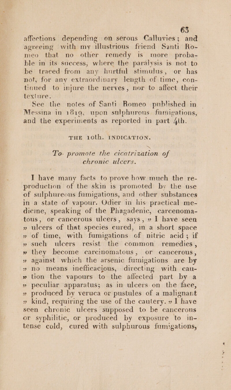 affections depending on serous Calluvies; and agreeing with my illustrious friend Santi Ro- meo that no other remedy is more proba- ble im its success, where the paralysis is not to be traced from any hurtful stimulus, or has not, for any extraordinary length of time, con- tinued to injure the nerves, nor to affect their texture. See the notes of Santi Romeo published in. Messina in 1810, upon sulphurous fumigations, and the experiments as reported in part 4th. THE 10th. INDICATION. EN: To. promote the cicatrization of chronic ulcers. I have many facts to prove how much the re- production of the skin 1s promoted by the use of sulphureous fumigations, and other substances in a state of vapour. Odier in his practical me- dicine, speaking of the Phagadenic, carcenoma- tous, or cancerous ulcers, says, » I have seen » ulcers of that species cured, im a short space » of time, with fumigations of nitric acid ; if » such ulcers resist the common remedies , » they become carcinomatous, or cancerous, » against which the arsenic furnig gations are by » no means inefficacious, directing with cau- » tion the vapours to the affected part by a » peculiar apparatus; as in ulcers on the face, » produced by veruca or pustules of a malignant » kind, requiring the use of the cautery. » I have seen chronic ulcers supposed to be cancerous or syphilitic, or produced by exposure to in- tense cold, cured with palpi om: fumigations,