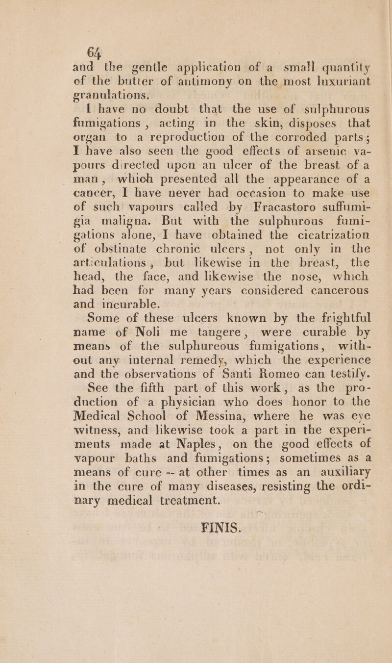 and the gentle application of a small quantity of the butter of antimony on the most luxuriant granulations. [ have no doubt that the use of sulphurous fumigations , acting in the skin, disposes that organ to a reproduction of the corroded parts; I have also seen the good effects of arsenic va- pours directed upon an ulcer of the breast of a man, which presented all the appearance of a cancer, I have never had occasion to make use of such vapours called by Fracastoro suffumi- gia maligna. But with the sulphurous fumi- gations alone, I have obtained the cicatrization of obstinate chronic uleers, not only in the articulations, but likewise in the breast, the head, the face, and likewise the nose, which had been for many years considered cancerous and incurable. Some of these ulcers known by the frightful name of Noli me tangere, were curable by means of the sulphureous fumigations, with- out any internal remedy, which the experience and the observations of Santi Romeo can testify. See the fifth part of this work, as the pro- duction of a physician who does honor to the Medical School of Messina, where he was eye witness, and likewise took a part in the experi- ments made at Naples, on the good effects of vapour baths and fumigations; sometimes as a means of cure -- at other times as an auxiliary in the cure of many diseases, resisting the ordi- nary medical treatment. FINIS. ~~