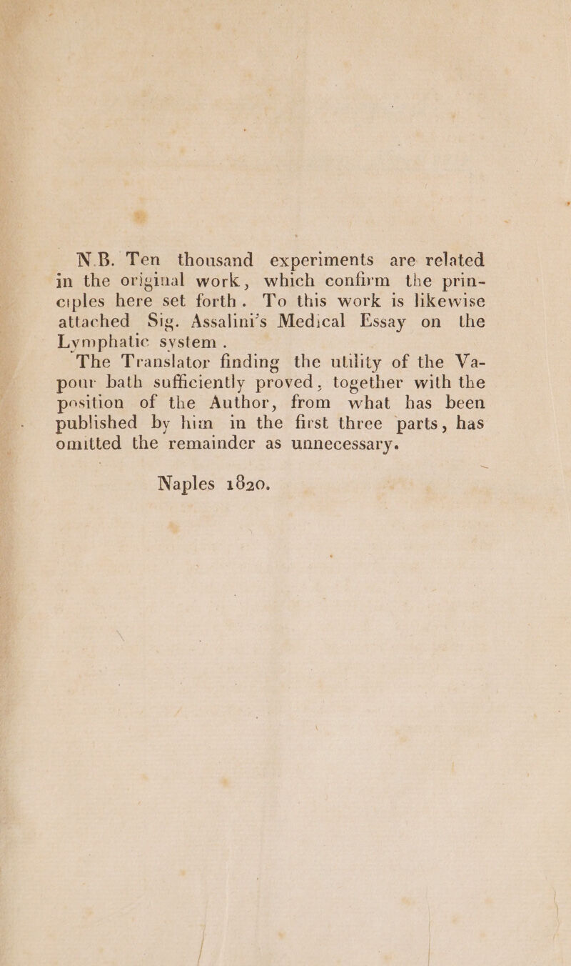 N.B. Ten thousand experiments are related in the original work, which confirm the prin- ciples here set forth. To this work is lkewise attached Sig. Assalini’s Medical Essay on the Lymphatic system . The Translator finding the utility of the Va- pour bath sufficiently proved, together with the position of the Author, from what has been published by him in the first three parts, has omitted the remainder as unnecessary. Naples 1820.