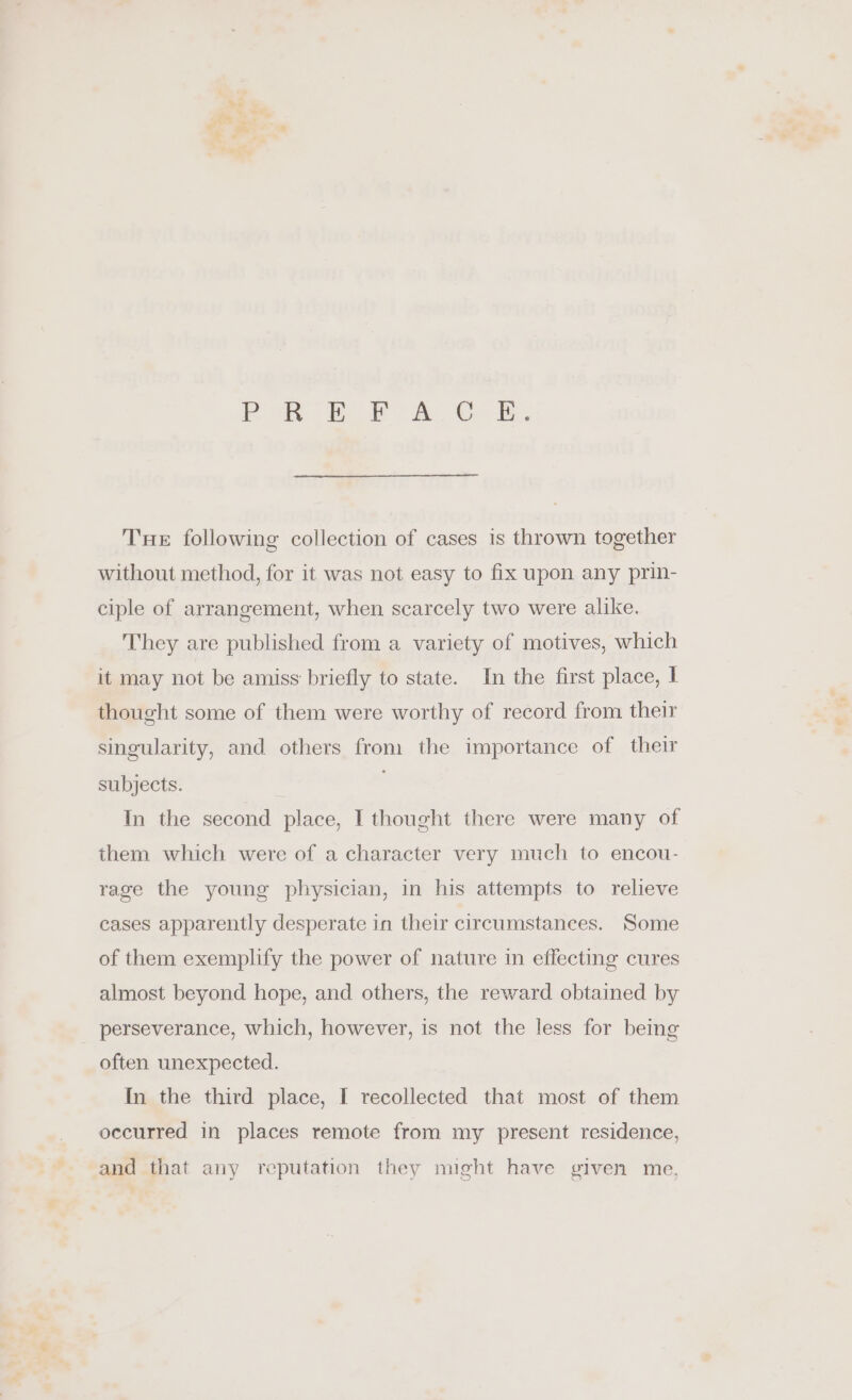 POR BF om Ok. Tue following collection of cases is thrown together without method, for it was not easy to fix upon any prin- ciple of arrangement, when scarcely two were alike. They are published from a variety of motives, which it may not be amiss briefly to state. In the first place, I thought some of them were worthy of record from their singularity, and others from the importance of their subjects. In the second place, I thought there were many of them which were of a character very much to encou- rage the young physician, in his attempts to relieve cases apparently desperate in their circumstances. Some of them exemplify the power of nature in effecting cures almost beyond hope, and others, the reward obtained by perseverance, which, however, is not the less for being often unexpected. In the third place, I recollected that most of them occurred in places remote from my present residence, and that any reputation they night have given me,