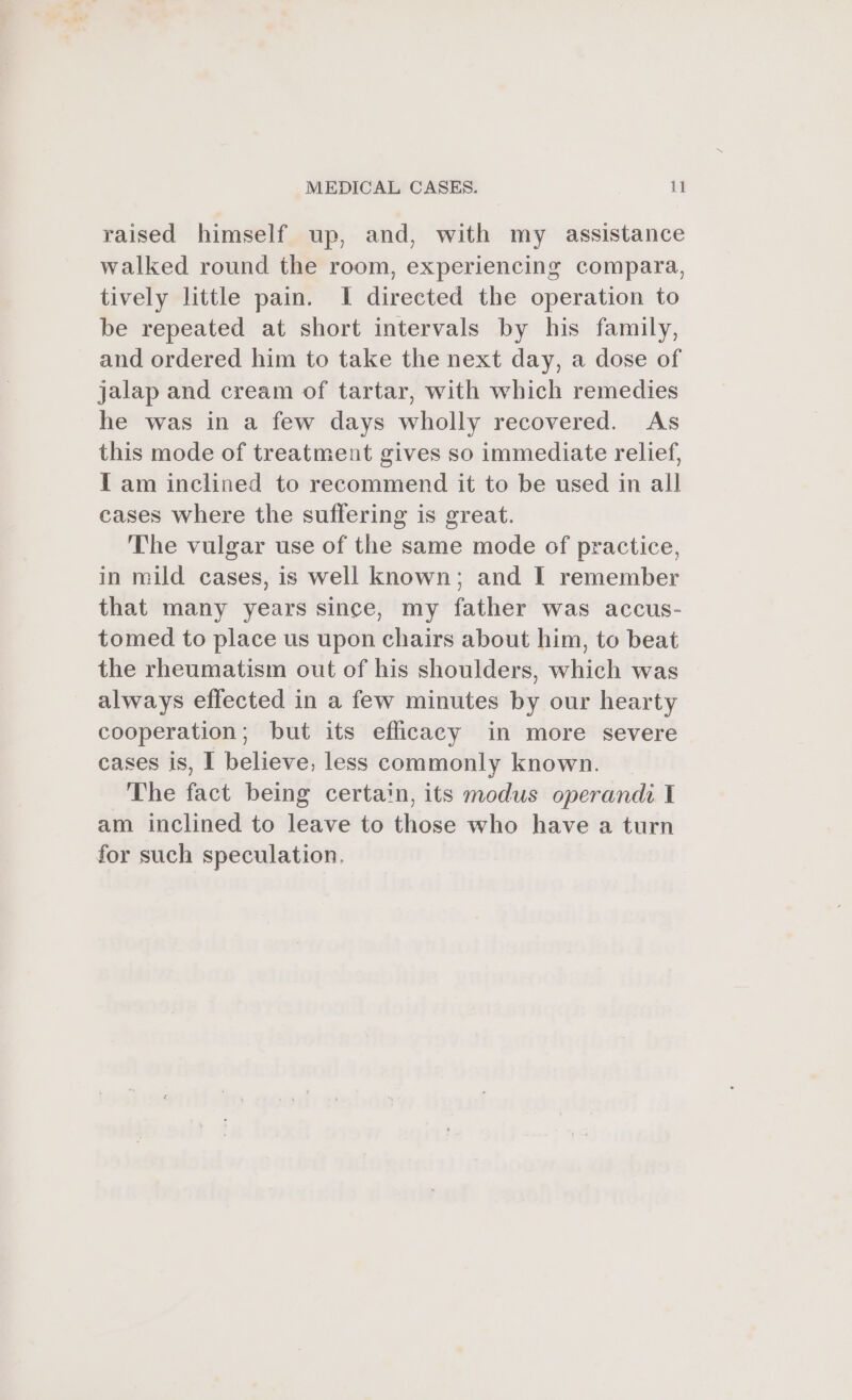 raised himself up, and, with my assistance walked round the room, experiencing compara, tively little pain. I directed the operation to be repeated at short intervals by his family, and ordered him to take the next day, a dose of jalap and cream of tartar, with which remedies he was in a few days wholly recovered. As this mode of treatment gives so immediate relief, Tam inclined to recommend it to be used in all cases where the suffering is great. The vulgar use of the same mode of practice, in mild cases, is well known; and I remember that many years since, my father was accus- tomed to place us upon chairs about him, to beat the rheumatism out of his shoulders, which was always effected in a few minutes by our hearty cooperation; but its efficacy in more severe cases is, I believe, less commonly known. The fact being certain, its modus operandi I am inclined to leave to those who have a turn for such speculation.