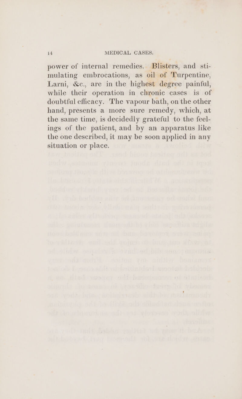 power of internal remedies. Blisters, and sti- mulating embrocations, as oil of ‘Turpentine, Larni, &amp;c., are in the highest degree painful, while their operation in chronic cases is of doubtful efficacy. ‘The vapour bath, on the other hand, presents a more sure remedy, which, at the same time, is decidedly grateful to the feel- ings of the patient, and by an apparatus like the one described, it may be soon applied in any situation or place.
