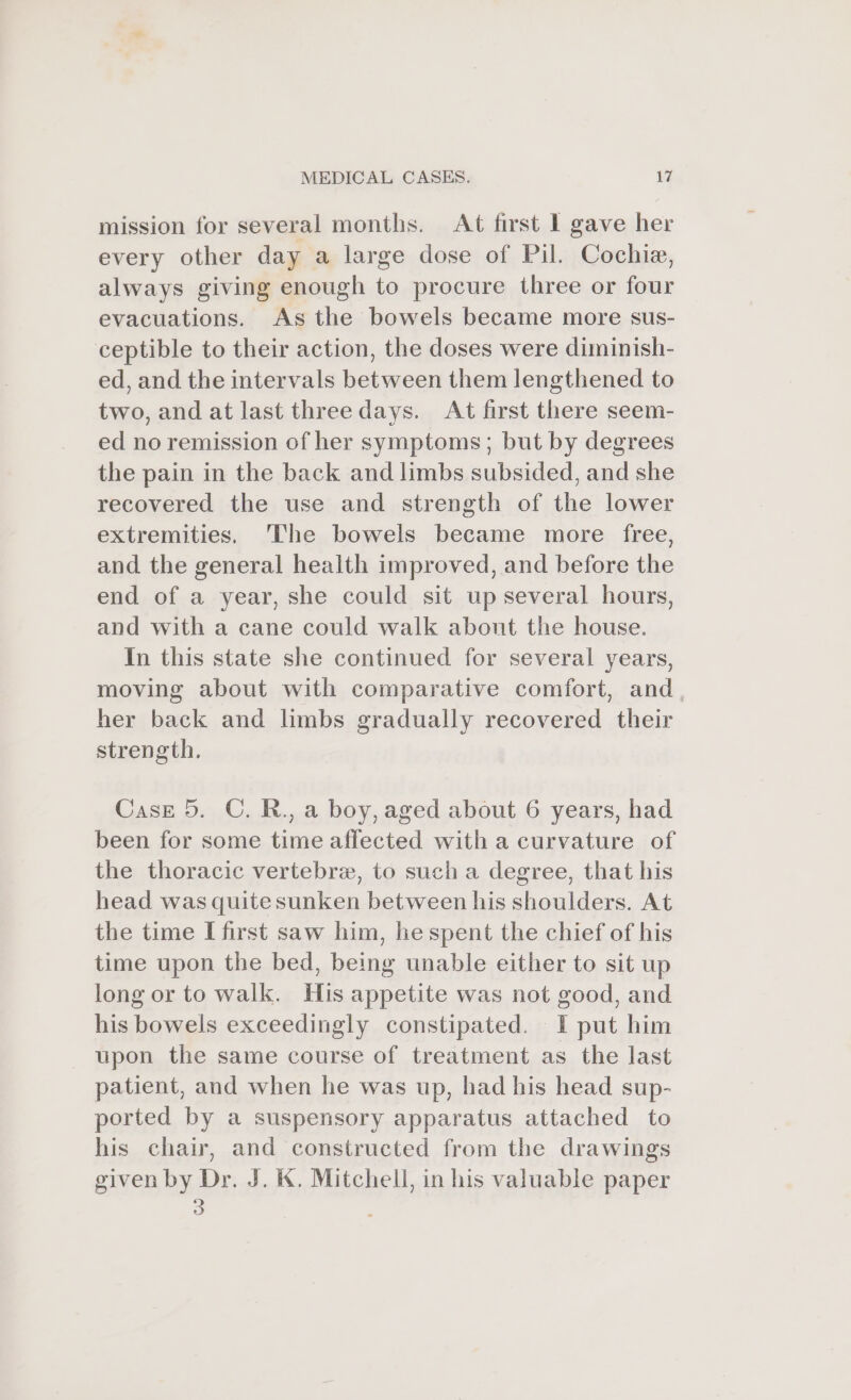 mission for several months. At first I gave her every other day a large dose of Pil. Cochie, always giving enough to procure three or four evacuations. As the bowels became more sus- ceptible to their action, the doses were diminish- ed, and the intervals between them lengthened to two, and at last three days. At first there seem- ed no remission of her symptoms; but by degrees the pain in the back and limbs subsided, and she recovered the use and strength of the lower extremities. ‘The bowels became more free, and the general health improved, and before the end of a year, she could sit up several hours, and with a cane could walk abont the house. In this state she continued for several years, moving about with comparative comfort, and her back and limbs gradually recovered their strength. Case 5. C. R., a boy, aged about 6 years, had been for some time affected with a curvature of the thoracic vertebre, to such a degree, that his head was quite sunken between his shoulders. At the time I first saw him, he spent the chief of his time upon the bed, being unable either to sit up long or to walk. His appetite was not good, and his bowels exceedingly constipated. I put him upon the same course of treatment as the last patient, and when he was up, had his head sup- ported by a suspensory apparatus attached to his chair, and constructed from the drawings given by Dr. J. &amp;. Mitchell, in his valuable paper 3 ;