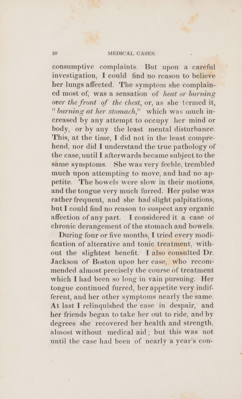 consumptive complaints. But upon a careful investigation, I could find no reason to believe her lungs affected. The symptom she complain- ed most of, was a sensation of heat or burning over the front of the chest, or, as she termed it, “burning at her stomach,” which was much in- creased by any attempt to occupy her mind or body, or by any the least mental disturbance. This, at the time, I did not in the least compre- hend, nor did I understand the true pathology of the case, until I afterwards became subject to the same symptoms. She was very feeble, trembled much upon attempting to move, and had no ap- petite. The bowels were slow in their motions, and the tongue very much furred. Her pulse was rather frequent, and she had slight palpitations, but I could find no reason to suspect any organic affection of any part. Iconsidered it a case of chronic derangement of the stomach and bowels. During four or five months, I tried every modi- fication of alterative and tonic treatment, with- out the slightest benefit. I also consulted Dr. Jackson of Boston upon her case, who recom- mended almost precisely the course of treatment which I had been so long in vain pursuing. Her tongue continued furred, her appetite very indif- ferent, and her other symptoms nearly the same. At last I relinquished the case in despair, and her friends began to take her out to ride, and by degrees she recovered her health and strength, almost without medical aid; but this was not until the case had been of nearly a year’s con-