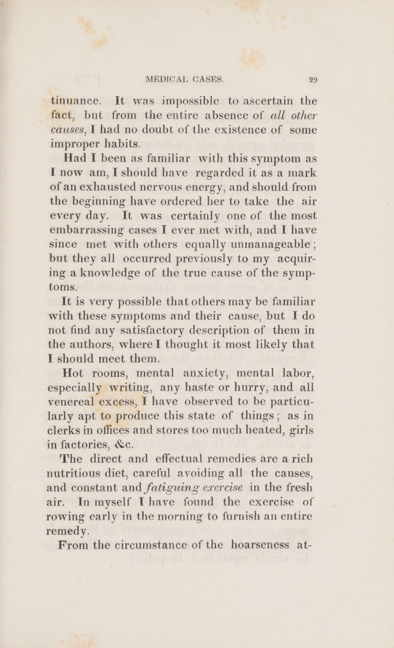 tinuance. It was impossible to ascertain the fact, but from the entire absence of all other causes, I had no doubt of the existence of some improper habits. Had I been as familiar with this symptom as I now am, I should have regarded it as a mark of an exhausted nervous energy, and should from the beginning have ordered her to take the air every day. It was certainly one of the most embarrassing cases I ever met with, and I have since met with others equally unmanageable ; but they all occurred previously to my acquir- ing a knowledge of the true cause of the symp- toms. | It is very possible that others may be familiar with these symptoms and their cause, but I do not find any satisfactory description of them in the authors, where I thought it most likely that I should meet them. Hot rooms, mental anxiety, mental labor, especially writing, any haste or hurry, and all venereal excess, I have observed to be particu- larly apt to produce this state of things; as in clerks in offices and stores too much heated, girls in factories, &amp;c. The direct and effectual remedies are a rich nutritious diet, careful avoiding all the causes, and constant and fatiguing exercise in the fresh air. In myself [have found the exercise of rowing early in the morning to furnish an entire remedy. From the circumstance of the hoarseness at-