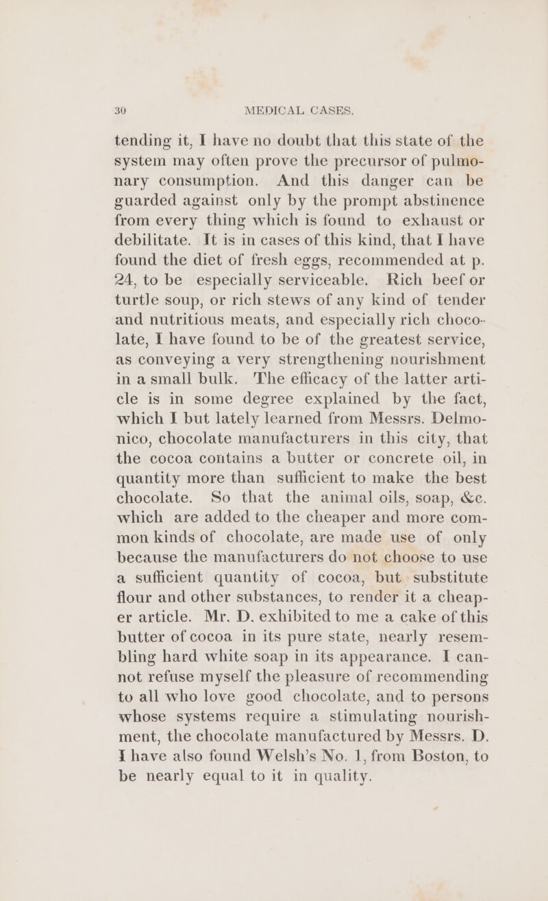 tending it, I have no doubt that this state of the system may often prove the precursor of pulmo- nary consumption. And this danger can be guarded against only by the prompt abstinence from every thing which is found to exhaust or debilitate. It is in cases of this kind, that I have found the diet of fresh eggs, recommended at p. 24, to be especially serviceable. Rich beef or turtle soup, or rich stews of any kind of tender and nutritious meats, and especially rich choco- late, I have found to be of the greatest service, as conveying a very strengthening nourishment inasmall bulk. The efficacy of the latter arti- cle is in some degree explained by the fact, which I but lately learned from Messrs. Delmo- nico, chocolate manufacturers in this city, that the cocoa contains a butter or concrete oil, in quantity more than sufficient to make the best chocolate. So that the animal oils, soap, &amp;c. which are added to the cheaper and more com- mon kinds of chocolate, are made use of only because the manufacturers do not choose to use a sufficient quantity of cocoa, but substitute flour and other substances, to render it a cheap- er article. Mr. D. exhibited to me a cake of this butter of cocoa in its pure state, nearly resem- bling hard white soap in its appearance. I can- not refuse myself the pleasure of recommending to all who love good chocolate, and to persons whose systems require a stimulating nourish- ment, the chocolate manufactured by Messrs. D. { have also found Welsh’s No. 1, from Boston, to be nearly equal to it in quality.