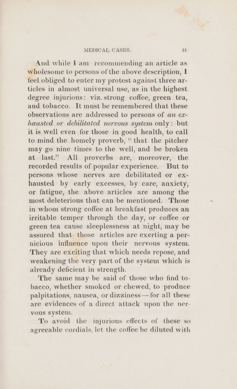 And while fam recommending an article as wholesome to persons of the above description, I feel obliged to enter my protest against three ar- ticles in almost universal use, as in the highest degree injurious: viz.strong coffee, green tea, and tobacco. It must be remembered that these observations are addressed to persons of an ex- hausted or debilitated nervous system only: but it is well even for those in good health, to call to mind the homely proverb, “ that the pitcher may go nine times to the weli, and be broken at last.” All proverbs are, moreover, the recorded results of popular experience. But to persons whose nerves are debilitated or ex- hausted by early excesses, by care, anxiety, or fatigue, the above articles are among the most deleterious that can be mentioned. Those in whom strong coffee at breakfast produces an irritable temper through the day, or coflee or green tea cause sleeplessness at night, may be assured that those articles are exerting a per- nicious influence upon their nervous system. They are exciting that which needs repose, and weakening the very part of the system which is already deficient in strength. The same may be said of those who find to- bacco, whether smoked or chewed, to: produce palpitations, nausea, or dizziness—for all these are evidences of a direct attack upon the ner- vous system. To avoid the injurious effects of these so agreeable cordials, let the coffee be diluted with