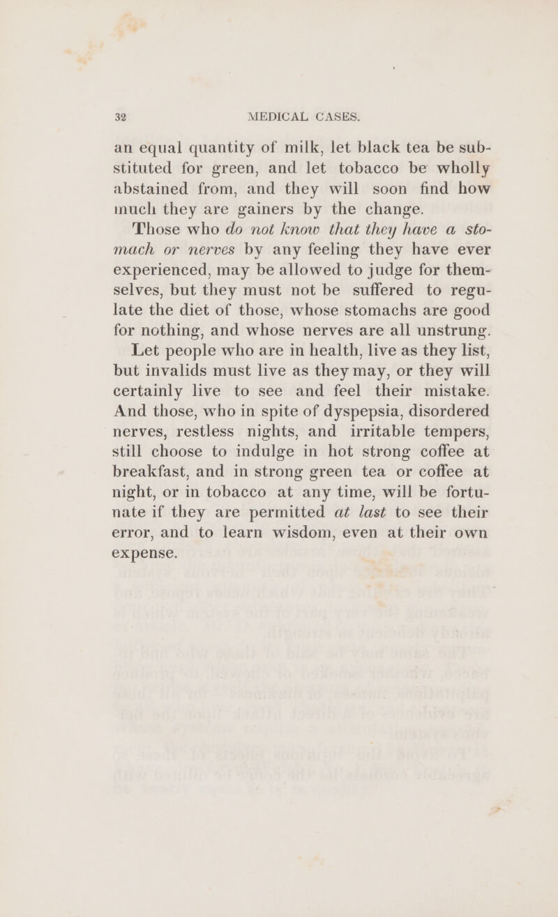 an equal quantity of milk, let black tea be sub- stituted for green, and let tobacco be wholly abstained from, and they will soon find how much they are gainers by the change. Those who do not know that they have a sto- mach or nerves by any feeling they have ever experienced, may be allowed to judge for them- selves, but they must not be suffered to regu- late the diet of those, whose stomachs are good for nothing, and whose nerves are all unstrung. Let people who are in health, live as they list, but invalids must live as they may, or they will certainly live to see and feel their mistake. And those, who in spite of dyspepsia, disordered nerves, restless nights, and irritable tempers, still choose to indulge in hot strong coffee at breakfast, and in strong green tea or coffee at night, or in tobacco at any time, will be fortu- nate if they are permitted at last to see their error, and to learn wisdom, even at their own expense.