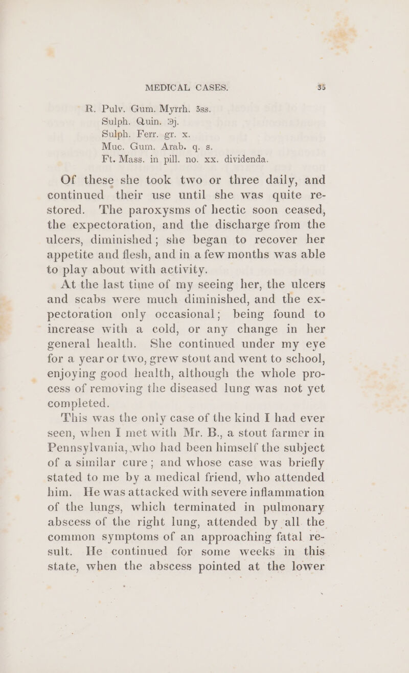 R. Pulv. Gum. Myrrh. 3ss. Sulph. Quin, 3). Sulph, : Ferr..er. &gt;x. Muc. Gum. Arab. q. s. Ft. Mass. in pill. no. xx. dividenda. Of these she took two or three daily, and continued their use until she was quite re- stored. The paroxysms of hectic soon ceased, the expectoration, and the discharge from the ulcers, diminished; she began to recover her appetite and flesh, and in a few months was able to play about with activity. At the last time of my seeing her, the ulcers and scabs were much diminished, and the ex- pectoration only occasional; being found to increase with a cold, or any change in her general health. She continued under my eye for a year or two, grew stout and went to school, enjoying good health, although the whole pro- cess of removing the diseased lung was not yet completed. This was the oniy case of the kind I had ever seen, when I met with Mr. B., a stout farmer in Pennsylvania, who had been himself the subject of a similar cure; and whose case was briefly stated to me by a medical friend, who attended | him. He was attacked with severe inflammation of the lungs, which terminated in pulmonary abscess of the right lung, attended by all. the common symptoms of an approaching fatal re- sult. He continued for some weeks in this. state, when the abscess pointed at the lower