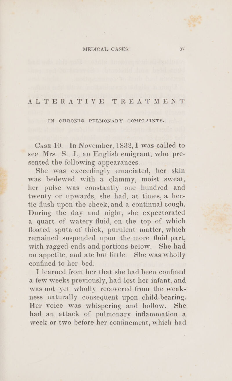 es. we he i Aya Be AcE DoW ToT. Be BAe ME Bas Nee'D IN CHRONIG PULMONARY COMPLAINTS. Case 10. In November, 1832, I was called to see Mrs. S. J., an English emigrant, who pre- sented the following appearances. She was exceedingly emaciated, her skin was bedewed with a clammy, moist sweat, her pulse was constantly one hundred and twenty or upwards, she had, at times, a hec- tic flush upon the cheek, and a continual cough. During the day and night, she expectorated a quart of watery fluid, on the top of which floated sputa of thick, purulent matter, which remained suspended upon the more fluid part, with ragged ends and portions below. She had no appetite, and ate but little. She was wholly confined to her bed. i learned from her that she had been confined a few weeks previously, had lost her infant, and was not yet wholly recovered from the weak- ness naturally consequent upon child-bearing. Her voice was whispering and hollow. She had an attack of pulmonary inflammation a week or two before her confinement, which had