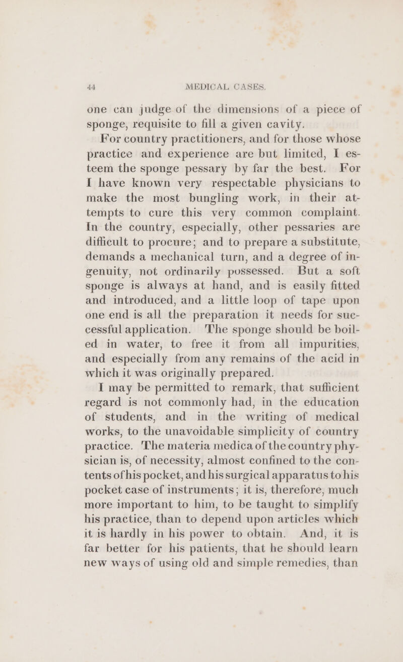 one can judge of the dimensions of a piece of sponge, requisite to fill a given cavity. For country practitioners, and for those whose practice and experience are but limited, I es- teem the sponge pessary by far the best. For I have known very respectable physicians to make the most bungling work, in their at- tempts to cure this very common complaint. In the country, especially, other pessaries are difficult to procure; and to prepare a substitute, demands a mechanical turn, and a degree of in- genuity, not ordinarily possessed. But a soft sponge is always at hand, and is easily fitted and introduced, and a little loop of tape upon one end is all the preparation it needs for suc- cessful application. ‘The sponge should be boil- ed in water, to free it from all impurities, and especially from any remains of the acid in which it was originally prepared. I may be permitted to remark, that sufficient regard is not commonly had, in the education of students, and in the writing of medical works, to the unavoidable simplicity of country practice. The materia medica of the country phy- sician is, of necessity, almost confined to the con- tents of his pocket, and hissurgical apparatus to his pocket case of instruments; it is, therefore, much more important to him, to be taught to simplify his practice, than to depend upon articles which it is hardly in his power to obtain. And, it is far better for his patients, that he should learn new ways of using old and simple remedies, than