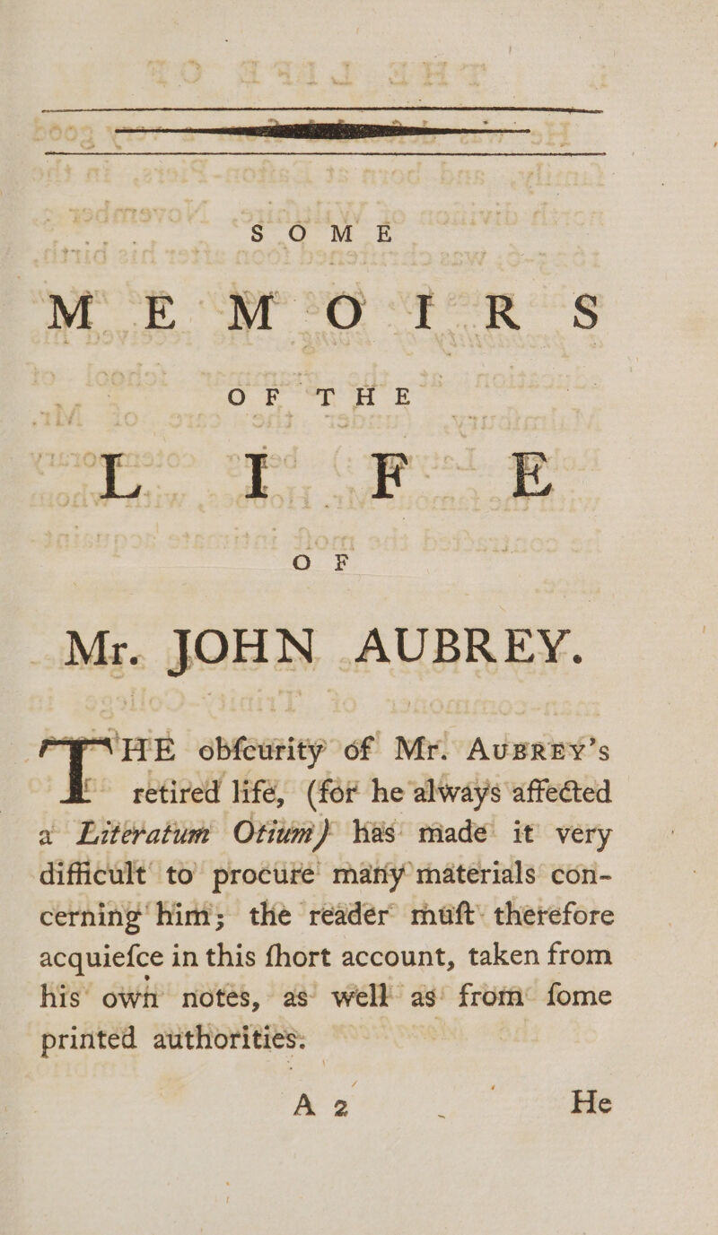 “ITE obfeurity of Mr. Ausrry’s BR retired life, (for he always affected a Literatum Otium) Was made it very difficult to procure’ many materials con- cerning him; the reader muft: therefore acquiefce in this fhort account, taken from his’ own notes, as’ well as! from: fome printed authorities: | A 2 He
