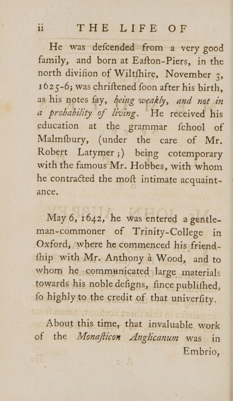 ll EP LEFE OF _He was defcended from a very good family, and born at Eafton-Piers, in the north divifion of Wiltfhire, November 3, 1625-6; was chriftened foon after his birth, as his notes fay, beimg weakly, and not in a probability of living. He received his _ education at the grammar {chool of Malmfbury, (under the care of Mr. Robert Latymer;) being cotemporary with the famous Mr. Hobbes, with whom he contracted the moft intimate acquaint~- ance, | May 6, 1642, he was entered a gentle- man-commoner of Trinity-College in Oxford, ‘where he commenced his friend- fhip with Mr. Anthony 4 Wood, and to whom he .communicateds large materials towards his noble defigns, fince -publithed, fo highly to the credit of that univerfity. 4 boas this time, hips invaluable. work of the Monaflicon Anglhicanum was in Embrio,