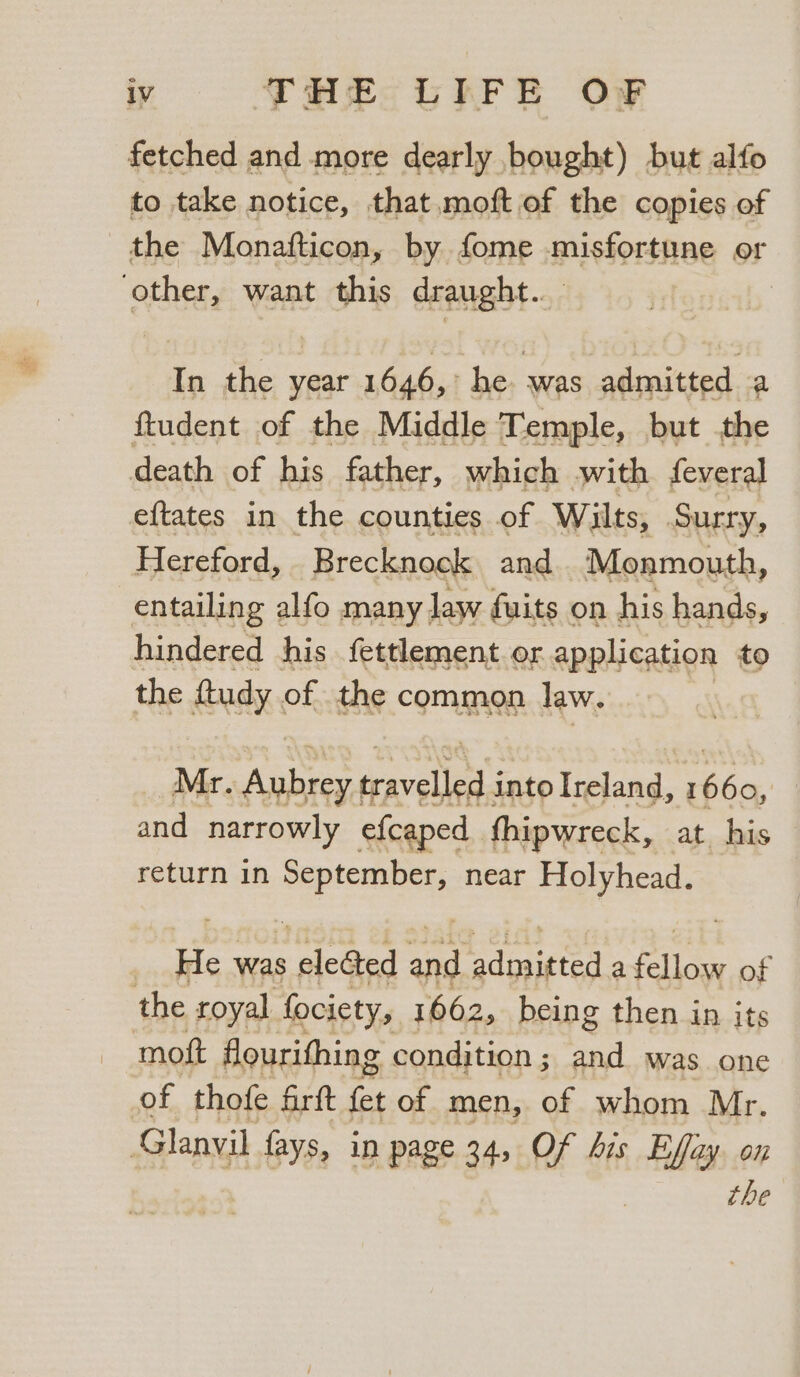 fetched and more dearly bought) but alfo to take notice, that moft of the copies of the Monafticon, by fome misfortune or other, want this draught. In the year 1646, he. was admitted a ftudent of the Middle Temple, but the death of his father, which with feveral eftates in the counties of Wilts, Surry, Hereford, Brecknock and Monmouth, entailing alfo many law fuits on his hands, hindered his fettlement or application to the ftudy of the common law. Mr. Aves sravelleess into Fidaa: i hice: and narrowly efcaped thipwreck, at his return in dtinaee near Holyhead. He was ied ae Sayers: a aie of the royal fociety, 1662, being then in its moft flourifhing condition ; and was one of thofe firft fet of men, of whom Mr. Glanvil fays, in page 34, Of bis Effay. on the