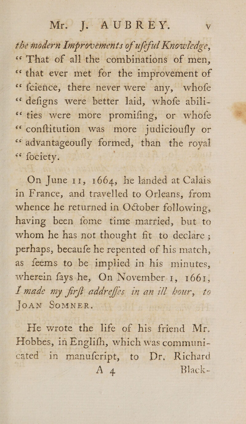 Mrs’ Js. A UB Rie ¥. Vv the modern Improvements of ufe eful Knowledge, «¢ That of all the combinations of men, «that ever met for the improvement of ‘© {cience, there never were any, whofe “* defigns were better laid, whofe abili- *‘ ties were more promifing, or whofe *‘ conftitution was more judicioufly or ‘* advantageoufly formed, than the royal ** fociety. On June 11, 1664, he landed at Calais in France, and travelled to Orleans, from whence he returned in October following, having been fome time matried, but to whom he has not thought fit to declare ; perhaps, becaufe he repented of his match, as feems to be implied in his minutes, wherein fays-.he, On November.1, 1661, I made my firft addreffes in an ill hour, to JoAN SOMNER. He wrote the life # Kis friend Mr. Hobbes, in Enelith, which was communi- cated in manufcript, to Dr, Richard