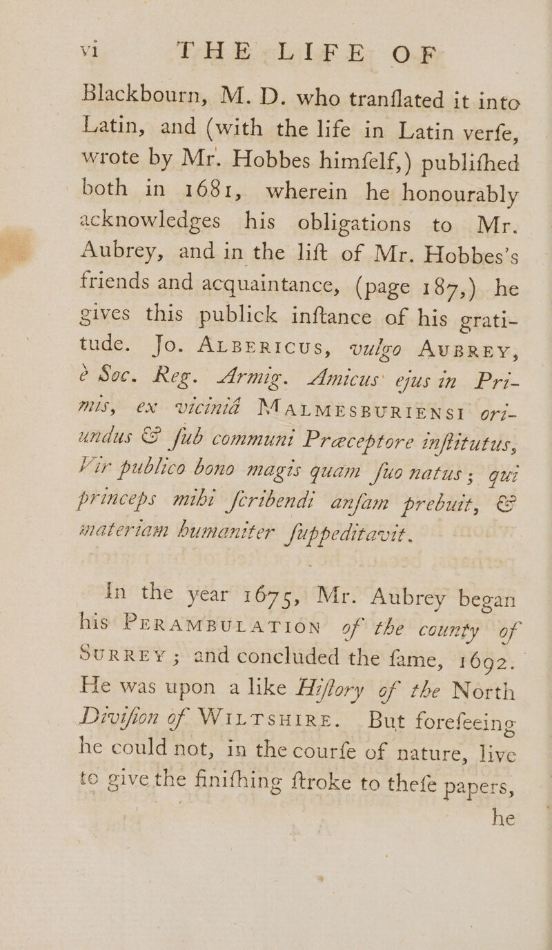 Blackbourn, M.D. who tranflated it into Latin, and (with the life in Latin verfe, wrote by Mr. Hobbes himéfelf,) publithed both in 1681, wherein he honourably acknowledges his obligations to Mr. Aubrey, and in the lift of Mr. Hobbes’s friends and acquaintance, (page 187,) he gives this publick inftance of his grati- tude. Jo. ALBERIcUs, vulgo AuBRey, é Soc. Reg. Armig. Amicus ejus in Pri- mis, ex vicinid MALMESBURIENSI ori. undus &amp;F fub communt Preceptore inflitutus, Vir publico bono magis quam suo natus ; gui princeps mibi feribendi anfam prebuit, €&amp; matertiam humaniter Juppeditavit. In the year 1675, Mr. Aubrey began his PERAMBULATION of the county of SURREY; and concluded the fame, rOO?: | He was upon a like Eiftory of the North Divifion of WILTSHIRE. But forefeeing he could not, in the courfe of nature, live to give the finifhing ftroke to thefe papers, he