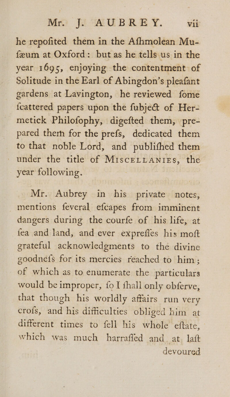 he repofited them in the Afhmolean Mu- feum at Oxford: but as he tells us in the year 1695, enjoying the contentment of Solitude in the Earl of Abingdon’s pleafant gardens at Lavington, he reviewed fome {cattered papers upon the fubje&amp; of Her- metick Philofophy, digefted them, pre- pared therh for the prefs, dedicated them to that noble Lord, and publithed them under the title of MisceLzianiess, the year following. Mr. Aubrey in his private notes, mentions feveral efcapes from imminent dangers during the courfe of his life, at fea and land, and ever exprefies his moft grateful acknowledgments to the divine goodnefs for its mercies reached to him; of which as to enumerate the particulars would be improper, {fo I hall only obferve, that though his worldly affairs run very crofs, and his difficulties obliged him at different times to fell his whole eftate, which was much harrafled and. at, laft devoured