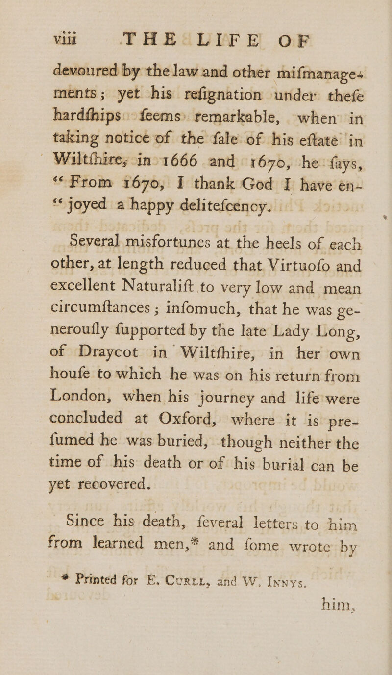 devoured by the law and other mifmanages ments; yet his refignation under thefe hardfhips. feems» remarkable, when in taking notice of the fale of his eftate in | Wiltthires -in1666 and 1670, he: fays, “From 1670, I thank God I have en- ‘*joyed a happy delitefcency. | Several misfortunes at the heels of each other, at length reduced that Virtuofo and excellent Naturalift to very low and mean circumftances ; infomuch, that he was ge~ nerouily fupported by the late Lady Long, of Draycot in Wiltfhire, in her own houfe to which he was on his return from London, when his journey and life were concluded at Oxford, where it is pre- fumed he was buried, though neither the time of his death or of his burial can be yet recovered. Since his death, feveral letters to him from learned men,* and fome wrote by * Printed for E. Curzr, and W. Innys. him,