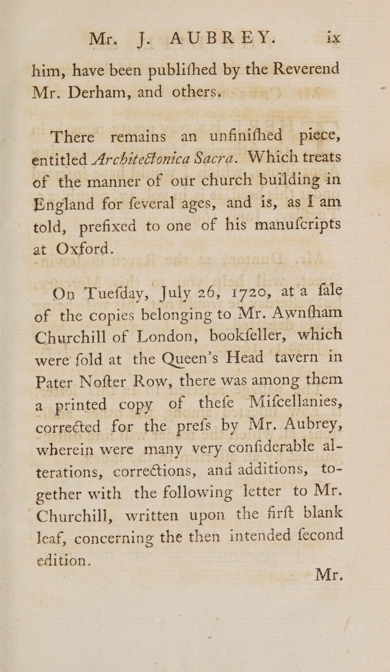 him, have been publifhed by the Reverend Mr. Derham, and others, There remains an unfinifhed © piece, entitled Architectonica Sacra. Which treats of the manner of our church building in England for feveral ages, and is, as 1 am told, prefixed to one of his manufcripts at Oxford. | On Tuefday, July 26; 1726, ap 4 fale of the copies belonging to Mr. Awnfham Churchill of London, bookfeller, which were fold at the Queen’s Head tavern in Pater Nofter Row, there was among them a printed copy of thefe Mifcellanies, oie for the prefs by Mr. Aubrey, wherein were many very confiderable al- terations, corrections, and additions, to- gether with the following letter to Mr. “Churchill, written upon the firft blank leaf, concerning the then intended fecond edition. Mr.