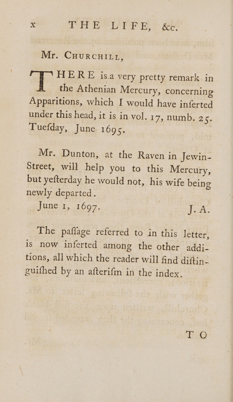 Mr. Cuurcuitr, ope HERE isa very pretty remark in the Athenian Mercury, concerning Apparitions, which I would have inferted under this head, it is in vol. 17, numb. 25. Tuefday, June 1695. Mr. Dunton, at the Raven in Jewin- Street, will help you to this Mercury, but yefterday he would not, his wife being newly departed. : JUNG, 1097. donk. The paflage referred to in this letter, is now inferted among the other addi- tions, all which the reader will find diftin- guifhed by an afterifm in the index.