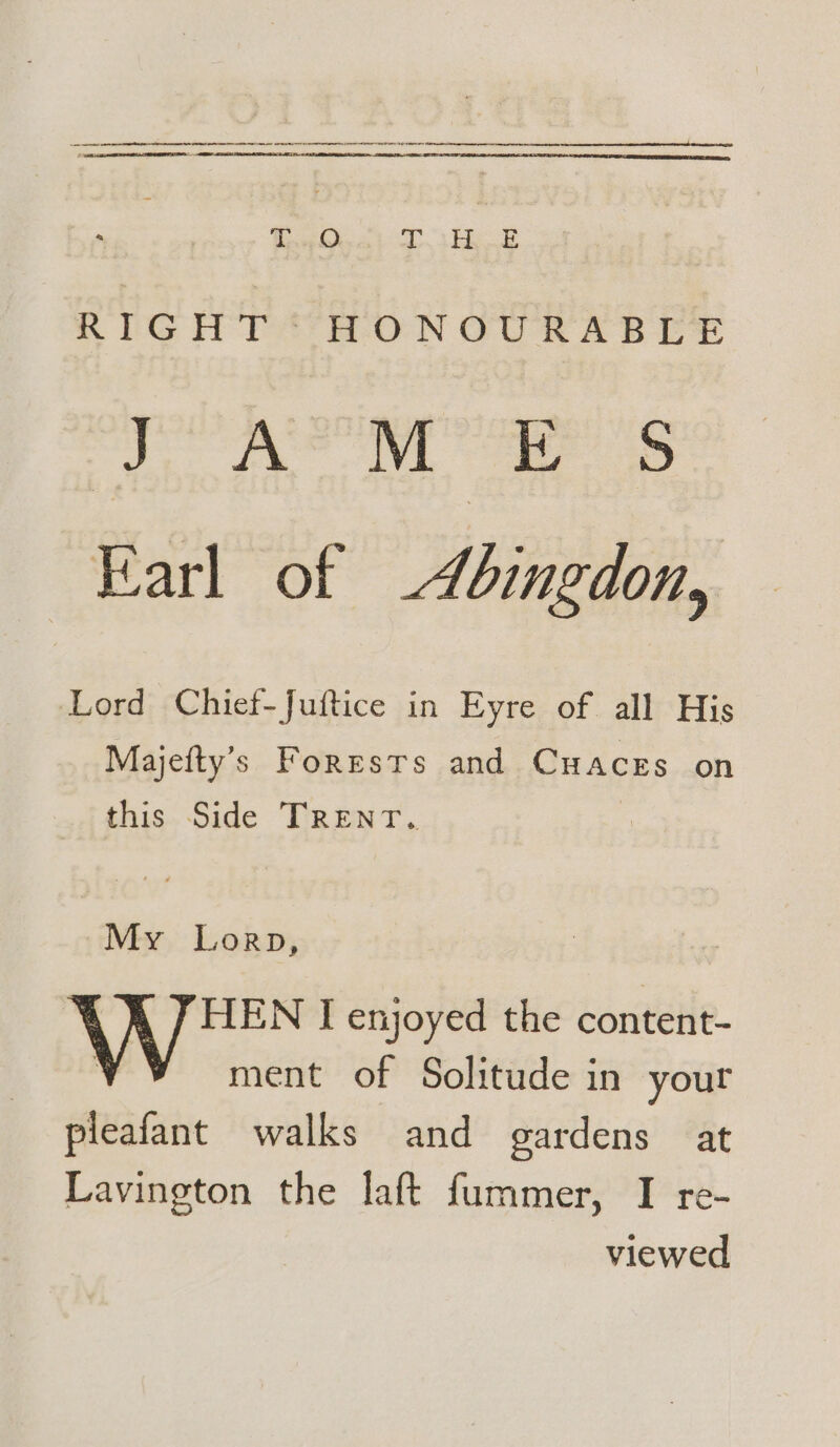 RIGHT; o-ON CURABLE 2 Re 2 Nagle Ee Earl of Abingdon, Lord Chief-Juftice in Eyre of all His Majefty’s Forests and CHACES on this Side TRENT. My Lorp, HEN I enjoyed the content- ment of Solitude in your pleafant walks and gardens at Lavington the laft fummer, I re- viewed