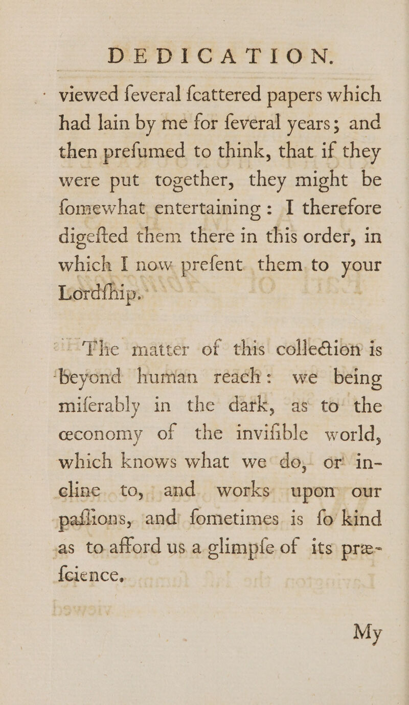 - viewed feveral fcattered papers which had lain by me for feveral years; and then prefumed to think, that if they were put together, they might be fomewhat entertaining: I therefore digeited them there in this order, in which I now prefent. them.to your Lord{hip.. S “Phe matter of this colle@ioty is ‘Beyond human reach: we being miferably in the dark, as to’ the ceconomy of the invifible world, which knows what we’ do,. or! in- eline to, and works upom our paflions, and fometimes is fo kind as to.aftord usa glimple of its pre- {cience,. My
