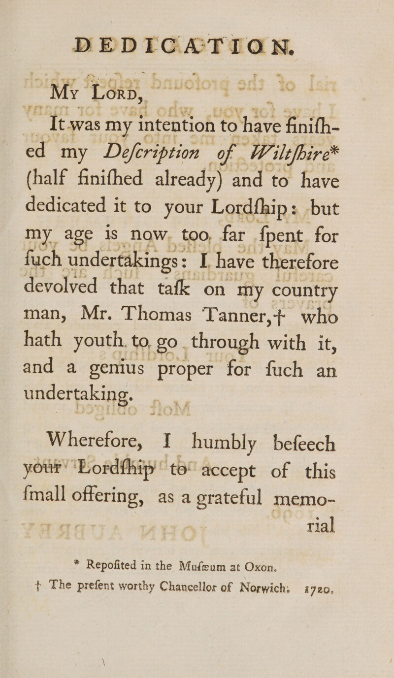 My. ‘Lorb, taf ue Cee . ~ ct : | “It was my intention to ict finith- ed my Defeription of W. “ilt/bire* (half finifhed already) and to have ere it to your Lordfhip: but ny age is now. too, far {pent for fach undertakings: oe have therefore devolved that tafk on my country man, Mr. Thomas Tanner,+ who hath youth. to go through with it, and a genius proper for fuch an undertaking. Wherefore, I humbly befeech your’ ‘Lordfhip'’ to” accept of this {mall offering, as a grateful memo- | rial * Repofited in the Mufzeum at Oxon. + The prefent worthy Chancellor of Norwich; 1720,