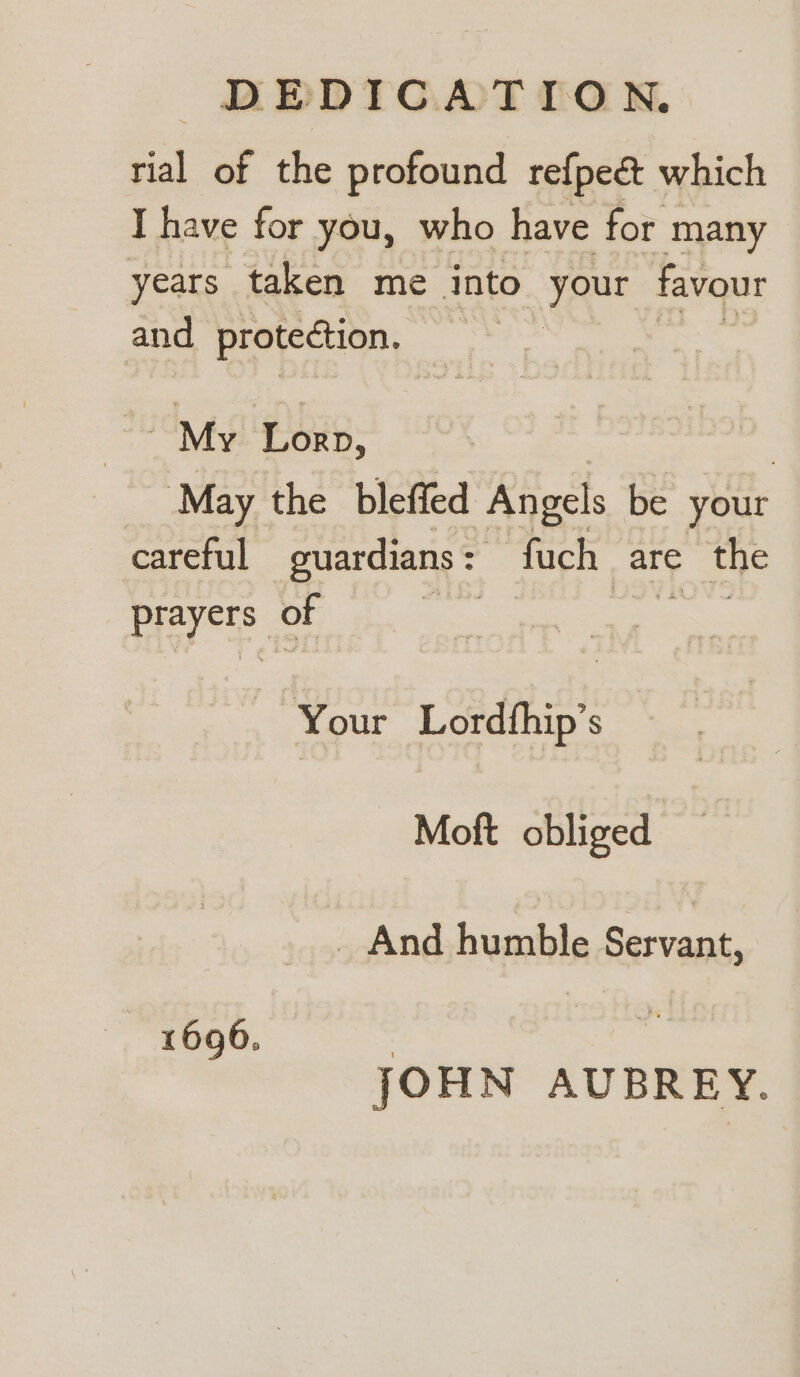 tial of the profound re{pec&amp;t which I have for you, who have for many years taken me into your favour and protection. | = My Lorp, | 7 May the bleffed Angels be your careful guardians = iMeH are tye ere of Your Lordihip’ S Moft obliged _ And humble Servant, 1696. | JOHN AUBREY.