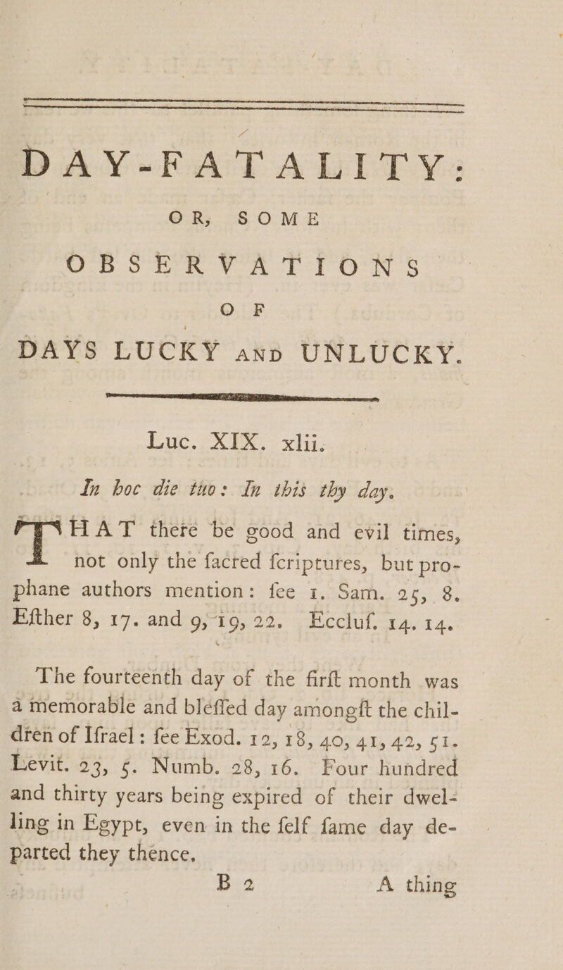 DAY-FATALITY: ORs. S OME UBSER VA TT ON § O F DAYS LUCKY ann UNLUCKY. eae Luc. XX..: xh: dn hoc die tuo: In ibis thy day. 2 Bee there be good and evil times, not only the facred fcriptures, but pro- phane authors mention: fee 1. Sam. 25, 8 Ffther 8, 17. and 9, 19,22. Eccluf. 14. 14. The fourteenth day of the firft month was a memorable and bleffed day amongft the chil- dren of Ifrael ; fee Exod. 12, 1 8, 40, 415 42, $1. Levit. 23, §. Numb. 28, 16. Four hundred and thirty years being expired of their dwel- ling in Egypt, even in the felf fame day de- parted they thence, | Bea A thing