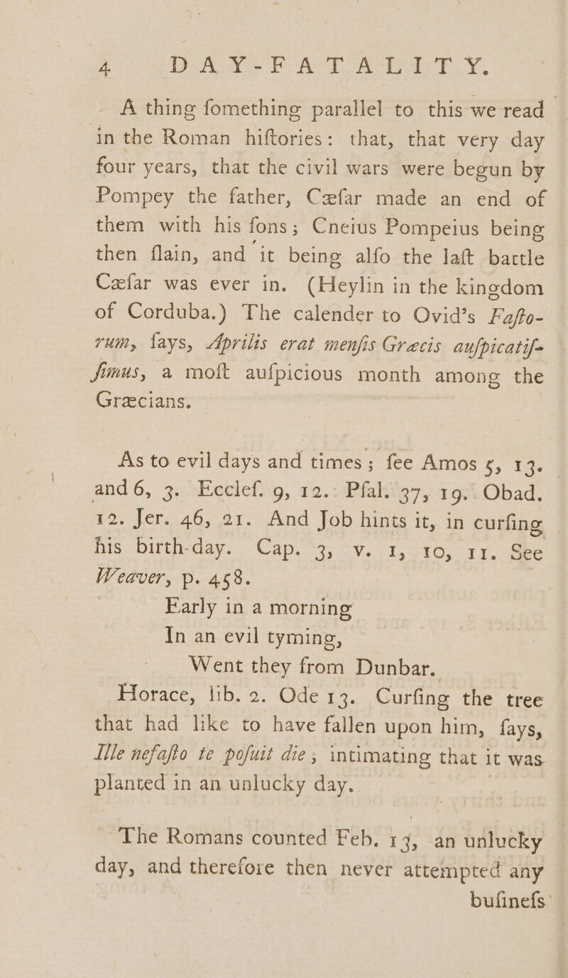 GO eh eT eh _ A thing fomething parallel to this we read in the Roman hiftories: that, that very day four years, that the civil wars were begun by Pompey the father, Cafar made an end of them with his fons ; Cneius Pompeius being then flain, and it being alfo the laft bartle Cafar was ever in. (Heylin in the kingdom of Corduba.) The calender to Ovid's Fafto- rum, fays, Aprilis erat menfis Gracis aufpicatif- fimus, a moft aufpicious month among the Gracians. As to evil days and times; fee Amos s, 1% and6, 3. Ecclef. 9, 12.: Pfal. 37, 19.. Obad. 12. Jer..46, 21. And Job hints it, in curfing his birth-day. Cap. “3, v. 1, 10, rr. See Weaver, p. 458. Farly in a morning In an evil tyming, Went they from Dunbar. Horace, lib. 2. Ode 13. Curfing the tree that had like to have fallen upon him, fays, ite nefafto te pofuit die; intimating that it was planted in an unlucky day. The Romans counted Feb. 13, an unlucky day, and therefore then never attempted any bufinefs’