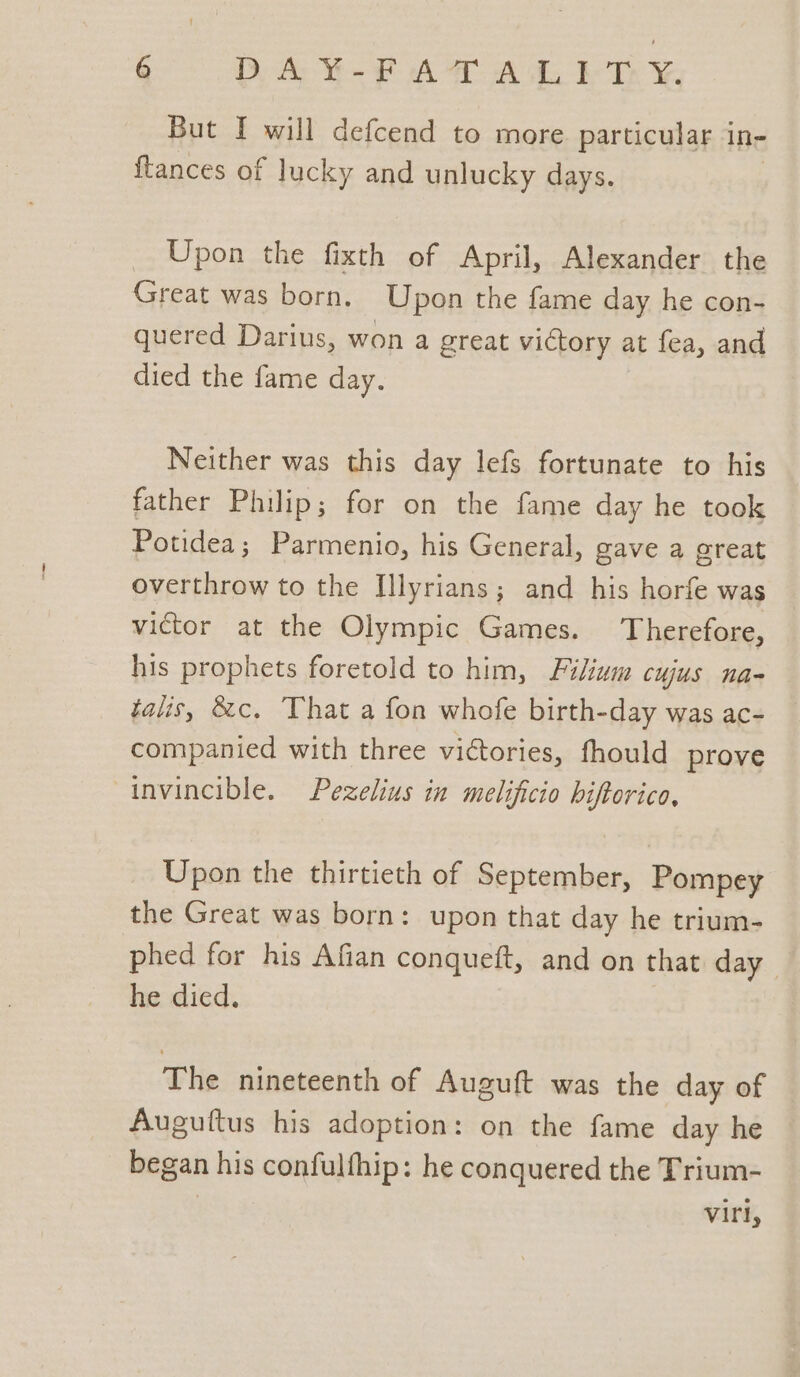 But I will defcend to more particular in- ftances of lucky and unlucky days. _ Upon the fixth of April, Alexander the Great was born. Upon the fame day he con- quered Darius, won a great victory at fea, and died the fame day. Neither was this day lefs fortunate to his father Philip; for on the fame day he took Potidea; Parmenio, his General, gave a great overthrow to the Illyrians; and his horfe was victor at the Olympic Games. Therefore, his prophets foretold to him, Filium cujus na- talis, &amp;c, That a fon whofe birth-day was ac- companied with three victories, fhould prove invincible, Pezelius in melificio biftorica, Upon the thirtieth of September, Pompey the Great was born: upon that day he trium- phed for his Afian conqueft, and on that day he died. The nineteenth of Auguft was the day of Auguftus his adoption: on the fame day he began his confulfhip: he conquered the Trium- | vir,