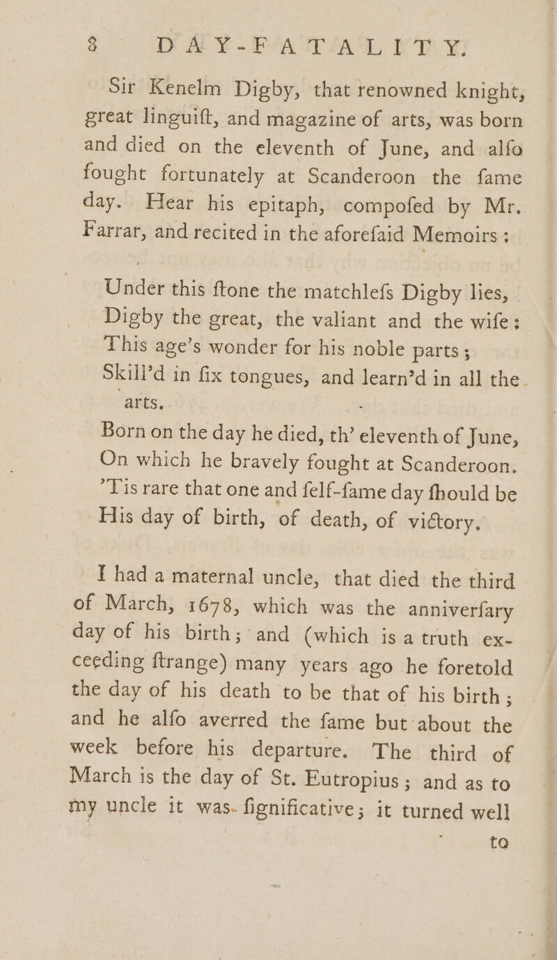 3 WAY PAW ERY Sir Kenelm Digby, that renowned knight, great linguift, and magazine of arts, was born and died on the eleventh of June, and alfo fought fortunately at Scanderoon the fame day. Hear his epitaph, compofed by Mr. Farrar, and recited in the aforefaid Memoirs: Under this ftone the matchlefs Digby lies, Digby the great, the valiant and the wife: This age’s wonder for his noble parts ; Skill’d in fix tongues, and learn’d in all the. ‘arts, Born on the day he died, th’ eleventh of June, On which he bravely fought at Scanderoon. “Tis rare that one and felf-fame day fhould be Fis day of birth, of death, of victory, I had a maternal uncle, that died the third of March, 1678, which was the anniverfary day of his birth; and (which is a truth ex- ceeding ftrange) many years ago he foretold the day of his death to be that of his birth ; and he alfo averred the fame but about the week before his departure. The third of March is the day of St. Eutropius ; and as to my uncle it was. fignificative; it turned well | : ta