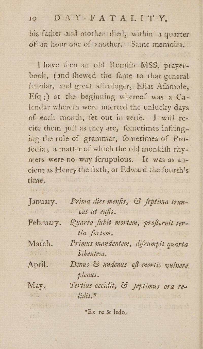 his ‘father and mother died, within a quarter of an hour one of another. Same memoirs, I have feen an old Romifh MSS. prayer- beok, (and fhewed the fame to that general fcholar, and great aftrologer, Elias Afhmole, Efq;) at the beginning whereof was a Ca- lendar wherein were inferted the unlucky days of each month, fet out in verfe. J will re- cite them juft as they are, fometimes infring- ing the rule of grammar, fometimes of Pro- fodia; a matter of which the old monkifh rhy- mers were no way fcrupulous. It was as an- cient as Henry the fixth, or Edward the fourth’s time. January. Prima dies menfis, F feptima trun- cat ut enfis. February. Quarta fubit mortem, profternit ter- tia fortem. : March. Primus mandentem, di ‘aja quarta bibentem. April. Denus &amp;F undenus eft mortis vulnere plenus. May. Tertius occidit, S feptimus ora rea | lidit.* *Ex re &amp; ledo.