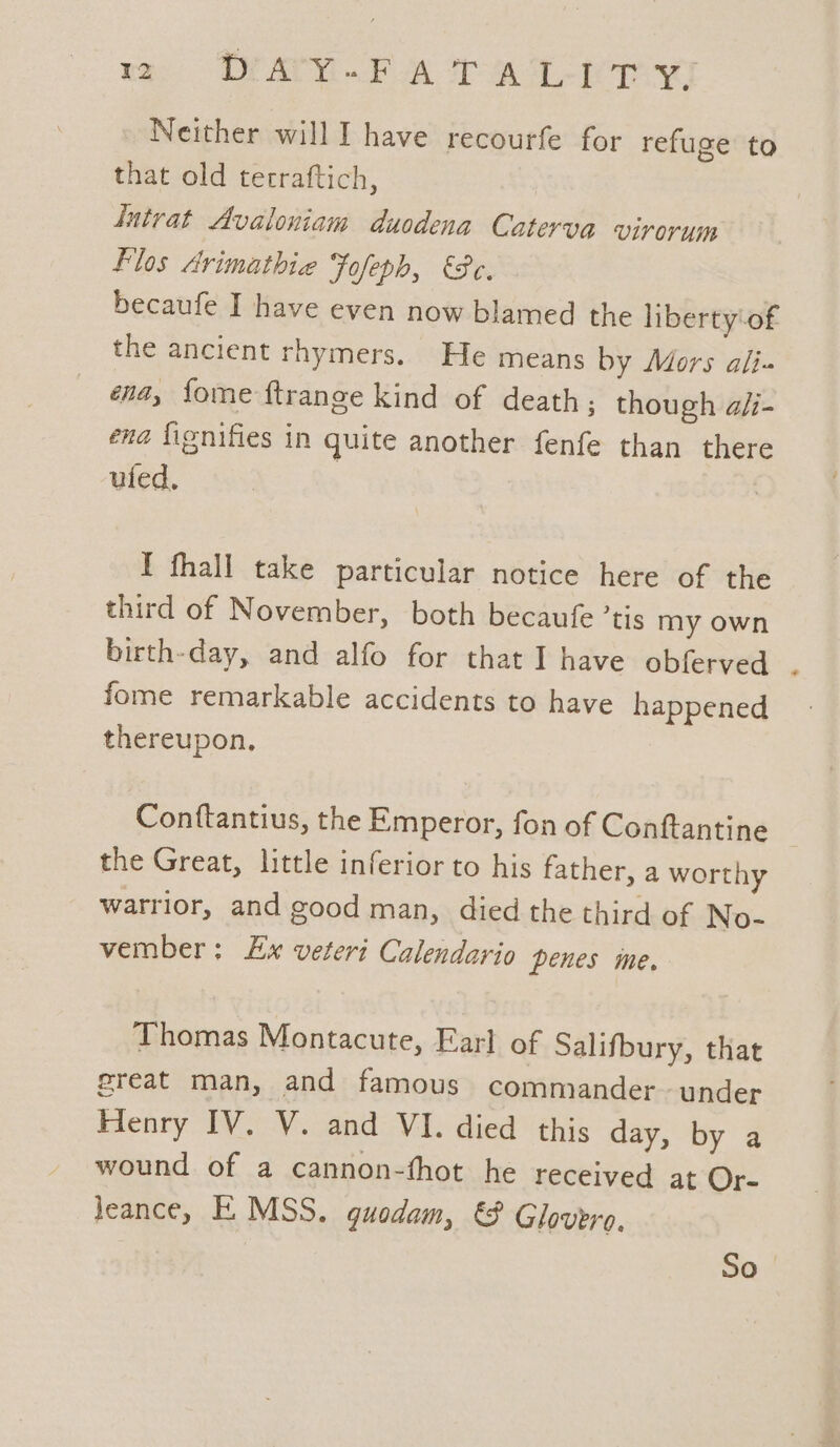 Neither will I have recourfe for refuge to that old tetraftich, ‘ntrat Avaloniam duodena Caterva virorum Flos Avimathie Fofeph, Pe. becaufe I have even now blamed the liberty-of the ancient rhymers. He means by Mors ali. ena, fome ftrange kind of death; though a/i- ena fignifies in quite another fenfe than there ufed. I fhall take particular notice here of the third of November, both becaufe ’tis my own birth-day, and alfo for that I have obferved . fome remarkable accidents to have happened thereupon, Conftantius, the Emperor, fon of Conftantine | the Great, little inferior to his father, a worthy warrior, and good man, died the third of No- vember: Ex veteri Calendario penes ine. Thomas Montacute, Earl of Salifbury, that great man, and famous commander~ under Henry IV. V. and VI. died this day, by a wound of a cannon-fhot he received at Or- Jeance, E MSS. quodam, &amp; Glovero, So