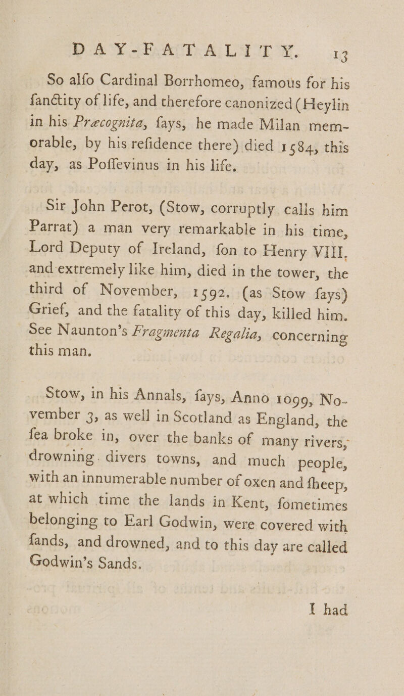 PAVIA LI EA. 1 So alfo Cardinal Borrhomeo, famous for his fanctity of life, and therefore canonized (Heylin in his Precognita, fays, he made Milan mem- orable, by his refidence there) died 1584, this day, as Poffevinus in his life. | Sir John Perot, (Stow, corruptly calls him Parrat) a man very remarkable in his time, Lord Deputy of Ireland, fon to Henry VIII, and extremely like him, died in the tower, the third of November, 1592. (as Stow fays) Grief, and the fatality of this. day, killed him. See Naunton’s Fragmenta Regalia, concerning this man. Stow, in his Annals, fays, Anno 1099, No- vember 3, as well in Scotland as England, the fea broke in, over the banks of many rivers, drowning. divers towns, and much people, with an innumerable number of oxen and fheep, at which time the lands in Kent, fometimes belonging to Earl Godwin, were covered with fands, and drowned, and to this day are called Godwin’s Sands, 1 had