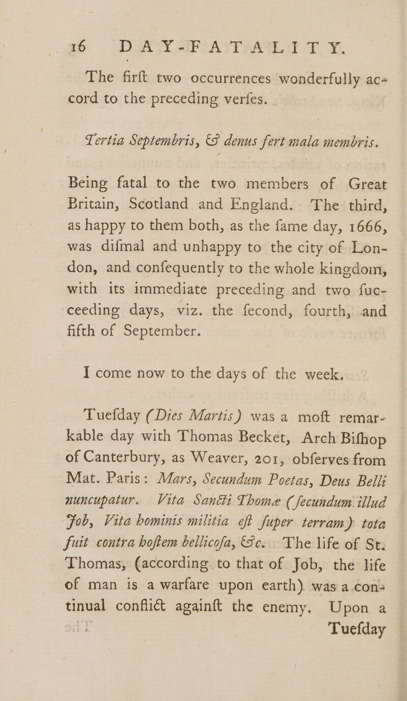 gb Don et PAT AA Tt Wi. The firft two occurrences wonderfully ac- cord to the preceding verfes. _ Tertia Septembris, &amp;F denus fert mala membris. Being fatal to the two members of Great Britain, Scotland and England. The third, as happy to them both, as the fame day, 1666, was difmal and unhappy to the city of Lon- don, and confequently to the whole kingdom, with its immediate preceding and two fuc- ceeding days, viz. the fecond, fourth, and fifth of September. I come now to the days of the week. Tuefday (Dies Martis) was a moft remar- kable day with Thomas Becket, Arch Bifhop of Canterbury, as Weaver, 201, obferves from Mat. Paris: Mars, Secundum Poetas, Deus Belli nuncupatur. Vita Santi Thome (Jecundum illud Fob, Vita hominis militia eft fuper terram) tota fuit contra hoftem bellicofa, Sc. The life of St: Thomas, (according to that of Job, the life of man is a warfare upon earth). was a.con&gt; tinual conflict againft the enemy. Upon a (tT Tuefday