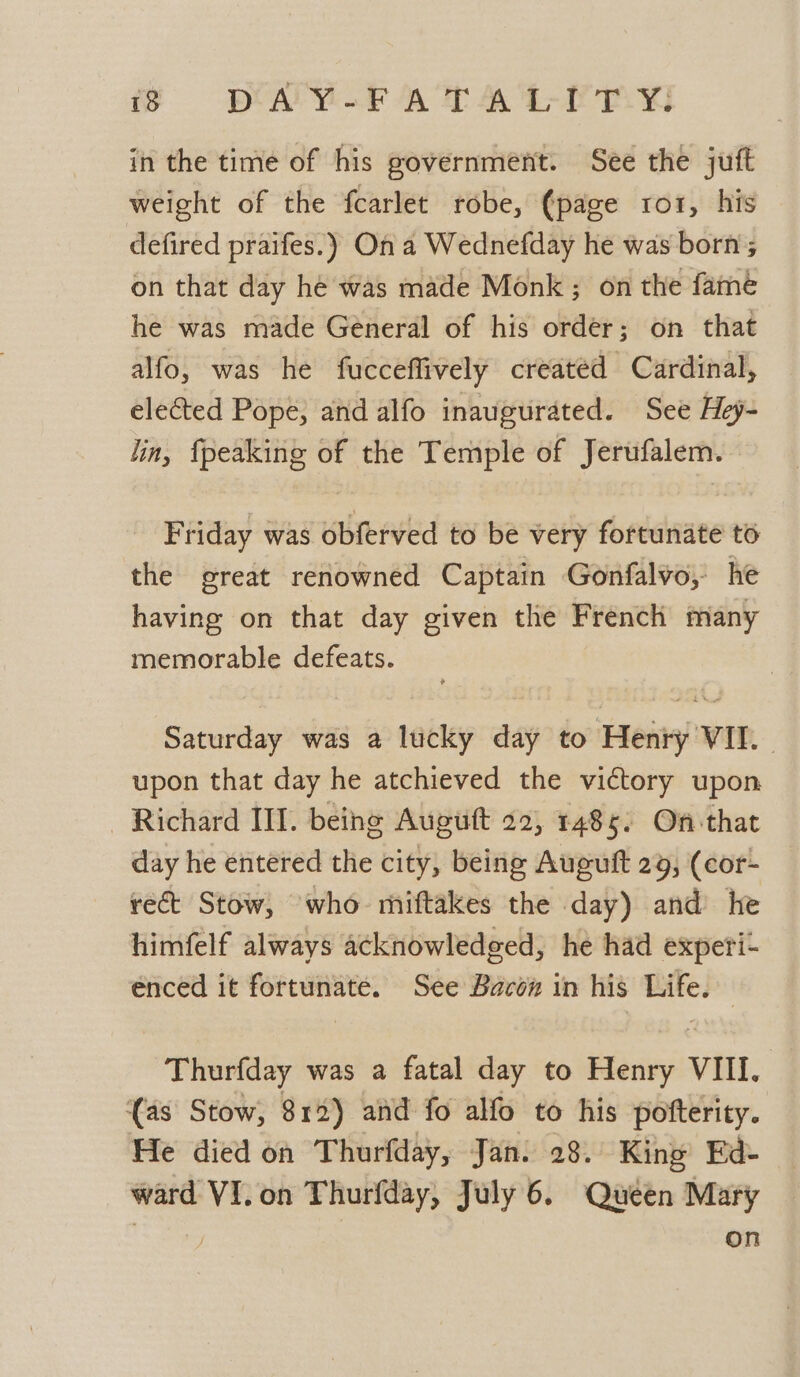 in the time of his government. See the juft weight of the fcarlet robe, (page ro1, his defired praifes.) On a Wednefday he was born; on that day he was made Monk ; on the fame he was made General of his order; on that alfo, was he fucceflively created Cardinal, elected Pope, and alfo inaugurated. See Hey- lin, {peaking of the Temple of Jerufalem. Friday was obferved to be very fortunate to the great renowned Captain Gonfalvo, he having on that day given the French many memorable defeats. Saturday was a lucky day to Henry VII. upon that day he atchieved the victory upon Richard III. being Augutt 22, 1485. On that day he entered the city, being Auguft 29, (cor- rect Stow, who miftakes the day) and he himfelf always acknowledged, he had experi- enced it fortunate. See Bacon in his Life. Thurfday was a fatal day to Henry VIII. (as Stow, 812) and fo alfo to his pofterity. He died on Thurfday, Jan. 28. King’ Ed- ward VI. on Thurfday, July 6. Quéen Mary on