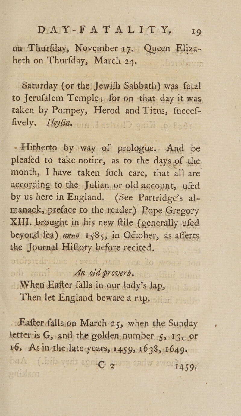on Thurfday, November 17. Queen Eliza- beth on Thurfday, March 24. : Saturday (or the) Jewifh Sabbath) was fatal to Jerufalem Temple; for on that. day it was taken by Pompey, Herod and eu fuccef- fively. Heylin. . = | - Hitherto by way of prologue. And be pleafed to take notice, as to the days of the month, I have taken fuch care, that all are according to the Julian. or,old account, ufed. by us here in England. (See Partridge’s al- manack, preface to the reader) Pope Gregory | XM. brought in jhis new ftile (generally ufed beyond fea) ano 1585, in October, as afferts oe bettie Hiftory before recited, ve old Pasa “When Eafter falls in.our lady’s lap, Then let England beware a rap. ~ after fallsion March 25, when the Sunday letter-is G, and, the golden, number -s,,13,,.0r 16, As in-the date years, 1459s 1638, 1649. ae pe , 145 9;