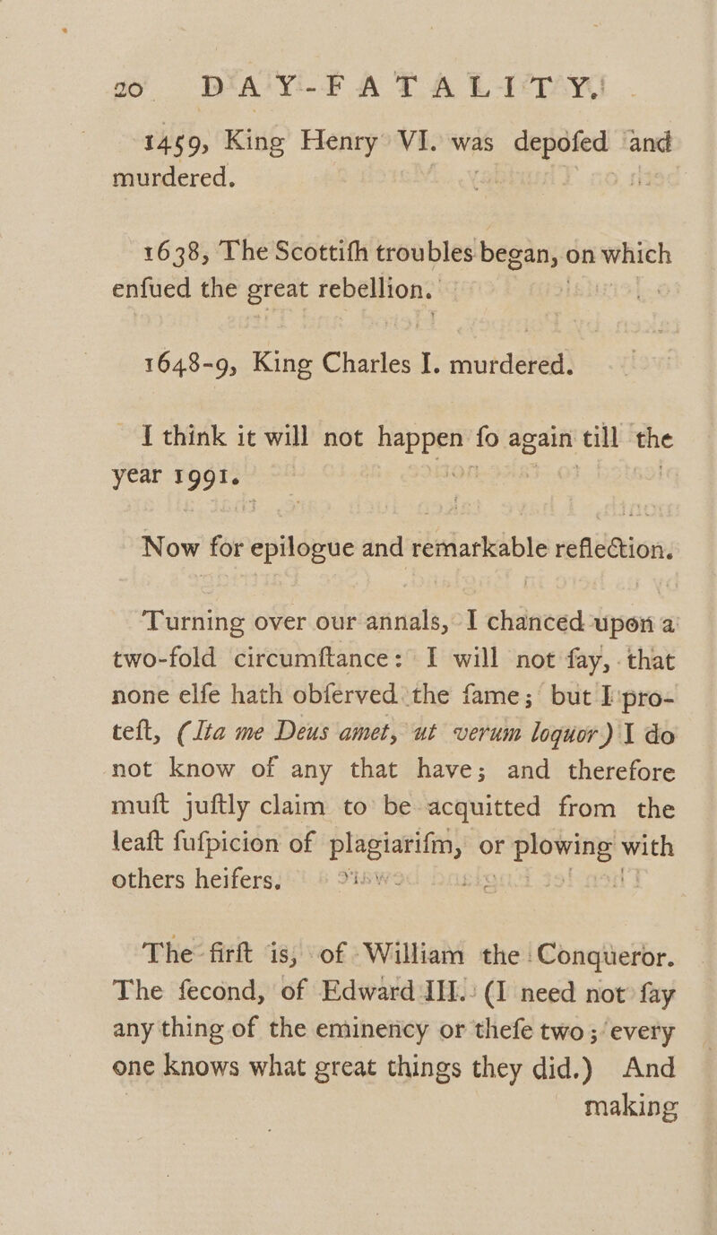 1459) King Henry VI. was agent aot murdered. 1638, The Scottith troubles sei ie on whsen enfued the eee rebellion. 1648-9, King Charles I. murdered. ~ [think it will not pase fo again all the year ae Now for epilogue and remarkable reflection. Turning over our annals, I chanced upon a two-fold circumftance: I will not fay, . that none elfe hath obferved. the fame; but I pro- teft, (lta me Deus amet, ut verum loguor ) I do not know of any that have; and therefore mutt juftly claim to be acquitted from the leaft fufpicion of scar or khan ‘segs others heifers, — | 3 The firft is, of William the Conqueror. The fecond, of Edward IIL.: (1 need not fay any thing of the eminency or thefe two ;’ every one knows what great things they did.) And making