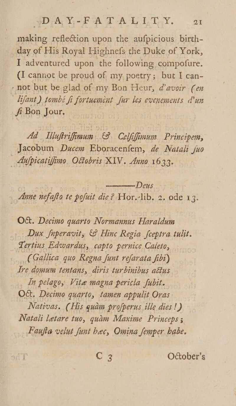 POY Para way. a making reflection upon the aufpicious. birth- day of His Royal Highnefs the Duke of York, I adventured upon the following compofure. (I cannot be proud of my poetry; but I can- -not but be glad of my Bon Heur, @avoir (en : lifant ) tombe fi fortuement fur les evenements d’un fi Bon Jour, Ad Illuptriffimum &amp;. Celfifimum Principem, Jacobum Ducem Eboracenfem, de Natali juo — Aufpicatiffine Oéfobris XIV. Anno 1633. : 7% Deus Anne nefafto te pofuit die ? Hor.-lib. 2, ode 13. O&amp;. Decimo quarto Normannus Haraldum Dux fnperavit, S Hine Regia fceptra tulit. Te ertins Edwardus, capto pernice Caleto, ee Gallica guo Regna funt refarata fit) Ire domum tentans,. diris tur binibus attus In pelago, Vite magna pericla Jfubit. O¢t. Decimo quarto, tamen appulit Oras Nativas. (His quam profperus ille dies! J Natali letare tuo, quam Maxime Princeps ; Faufta velut funt bec, Omina femper habe. Cr? October’s