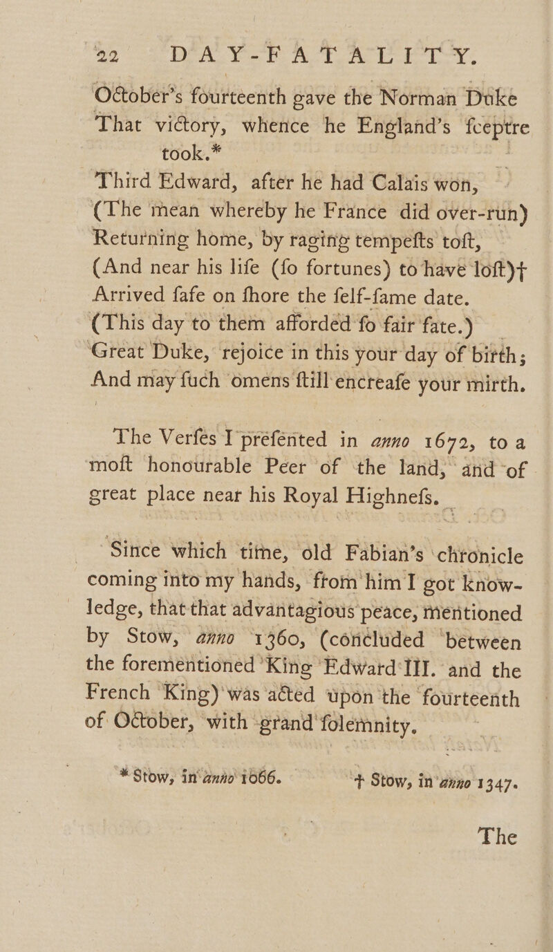 O€ober’s fourteenth gave the Norman Duke That vi@ory, whence he England’s fceptre took.* ze Third Edward, after he had Calais won, (The mean whereby he France did over-run) Returning home, by raging’ tempetts toft, (And near his life (fo fortunes) to have loft)+ Arrived fafe on fhore the felf-fame date. (This day to them afforded fo fair fate.) Great Duke, rejoice in this your day of birth ; ae may fuch ‘omens ftill encreafe your mirth. The Verfes I prefented in anno 1672, toa moft honourable Peer of the land, and -of. great place near his Royal Highnefs, _ Since which titne, old Fabian’s chtonicle coming into my hands, ftom him I got know- _ ledge, that that advantagious peace, mentioned by Stow, anno 1360, (concluded ‘between the forementioned King Edward ‘Ill. and the French King)'was aéted upon the fourteenth of October, with ‘grand folemnity, * Stow, in anio 1066. + Stow, in’ anno 1347. The