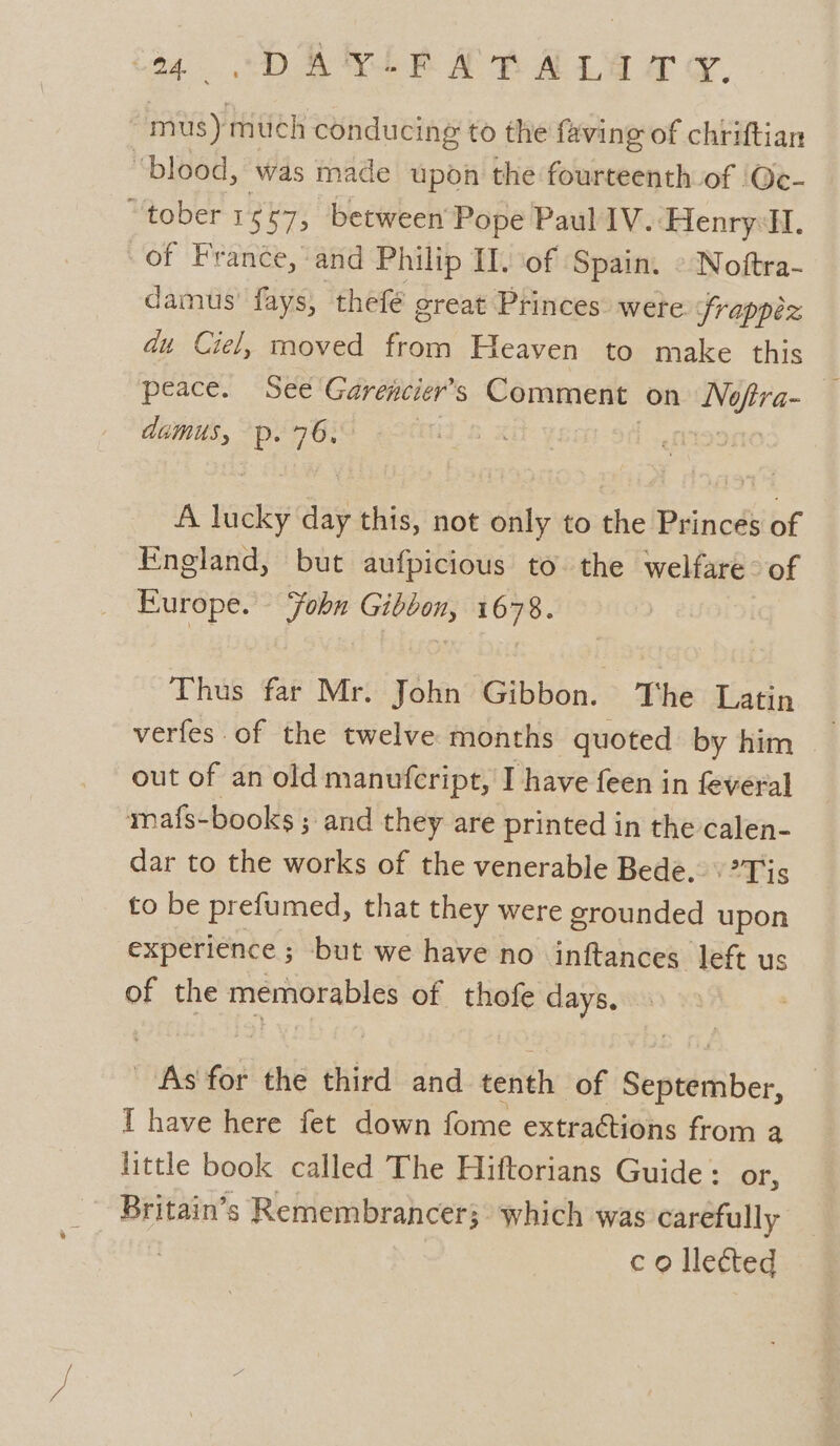 tg DAL RAB ALY oy. mus) much conducing to the faving of chriftian ‘blood, was made upon the fourteenth of Oec- “tober 1667, between Pope Paul IV. Henry:HI. of France, and Philip II. of Spain. » Noftra- damus fays, thefé great Princes wete frappez du Ciel, moved from Heaven to make this peace. See Garencier’s Comment on he va- dumus, an: 76. | A wiley day this, not only to the Princes of England, but aufpicious to. the welfare: of Europe. Fobn Gibbon, 1678. Thus far Mr. John Gibbon. The Latin verfes of the twelve months quoted by him out of an old manufcript, I have feen in feveral mafs-books ; and they are printed in the calen- dar to the works of the venerable Bede.’ Tis to be prefumed, that they were grounded upon experience ; but we have no inftances left us of the memorables of thofe days. As for the third and tenth of September, I have here fet down fome extra@tions from a little book called The Hiftorians Guide : or, Britain’s Remembrancer; which was carefully co lleéted