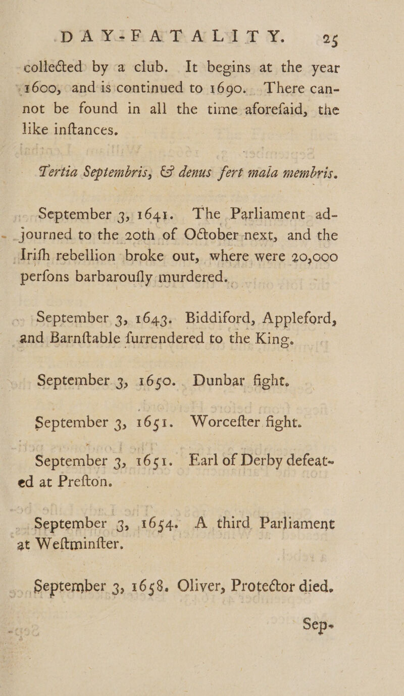 collected by a club. It begins at the year 1600, and is continued to 1690. There can- not be found in all the time aforefaid, the like inftances, Tertia Septembris, &amp; denus fert mala membris. September 3, 1641. The Parliament. ad- - journed to the 20th of October next, and the Irifh rebellion broke out, where were 20,000 perfons barbaroufly murdered. September 3, 1643. Biddiford, Appleford, and Barntftable furrendered to the King. September. 3, 1650. Dunbar nee September 3, 1661. Worcefter fight. | September 3 1661. Earl of Derby defeat~ ed at Prefton. | September | 3, 1654. A third Parliament at Weftmintter. _ September 3, 1658, Oliver, Protector died,