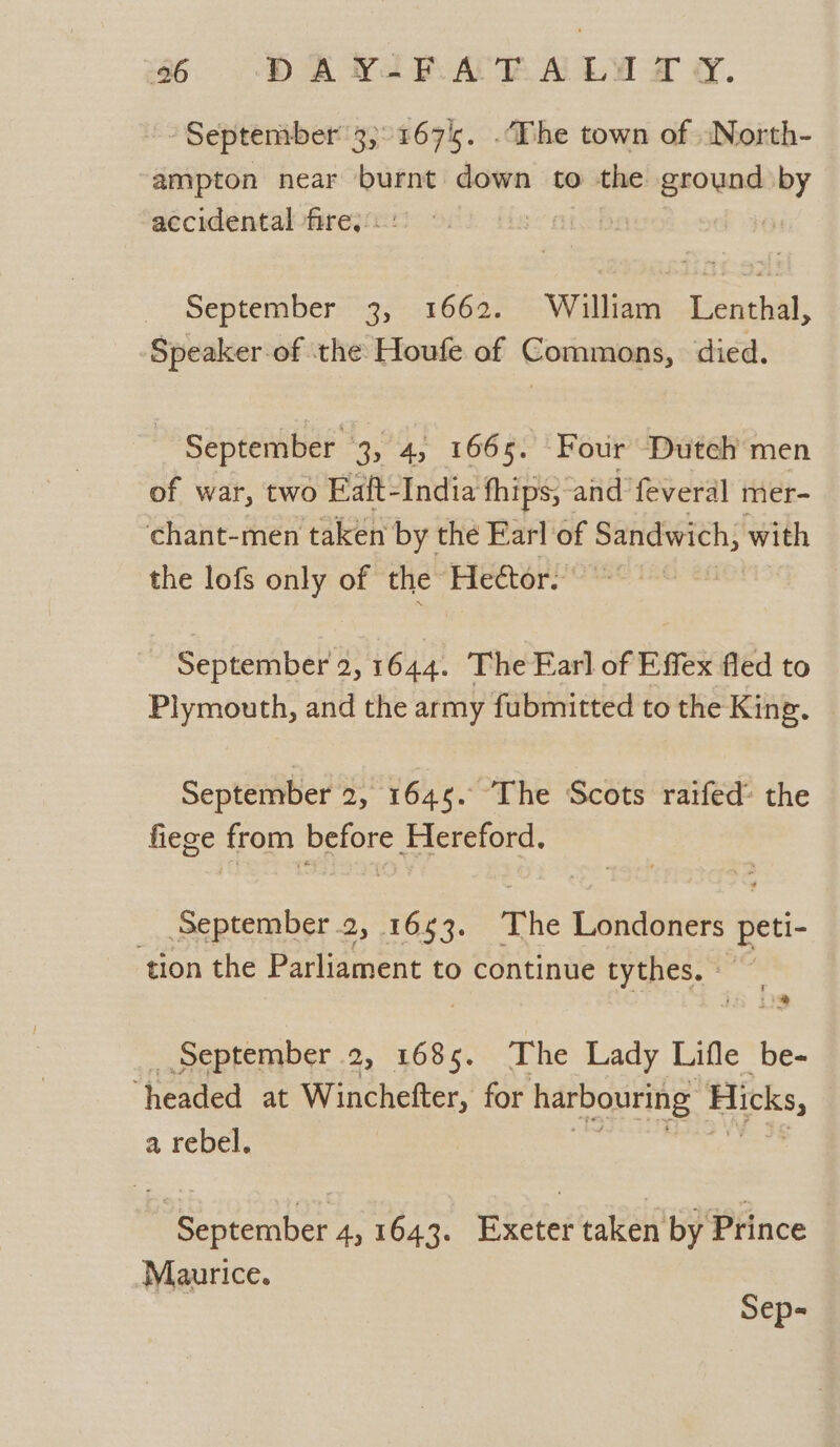 “September 3, 1675. .The town of -North- ampton near bees down to the ground by accidental fire.:.: bn September 3, 1662. William Lenthal, Speaker-of the Houfe of Commons, died. September 3, 4, 1665. Four Dutch men of war, two Ealt-India fhips;~ and feveral mer- chant-men taken by the Earl of Sandwich, with the lofs only of the” Heétor. September 2,1644. The Earl of Effex fled to Plymouth, and the army fubmitted to the King. September 2, 1645. “The Scots raifed® the fiege from before Hereford. _ September .2, 1653. The Londoners peti- tion the Parliament to continue tythes.? os) _ September 2, 1685. The Lady Lifle be- “headed at Winchefter, for harbouring Hicks, a rebel. | September 4, 1643. Exeter taken by Prince | Maurice.