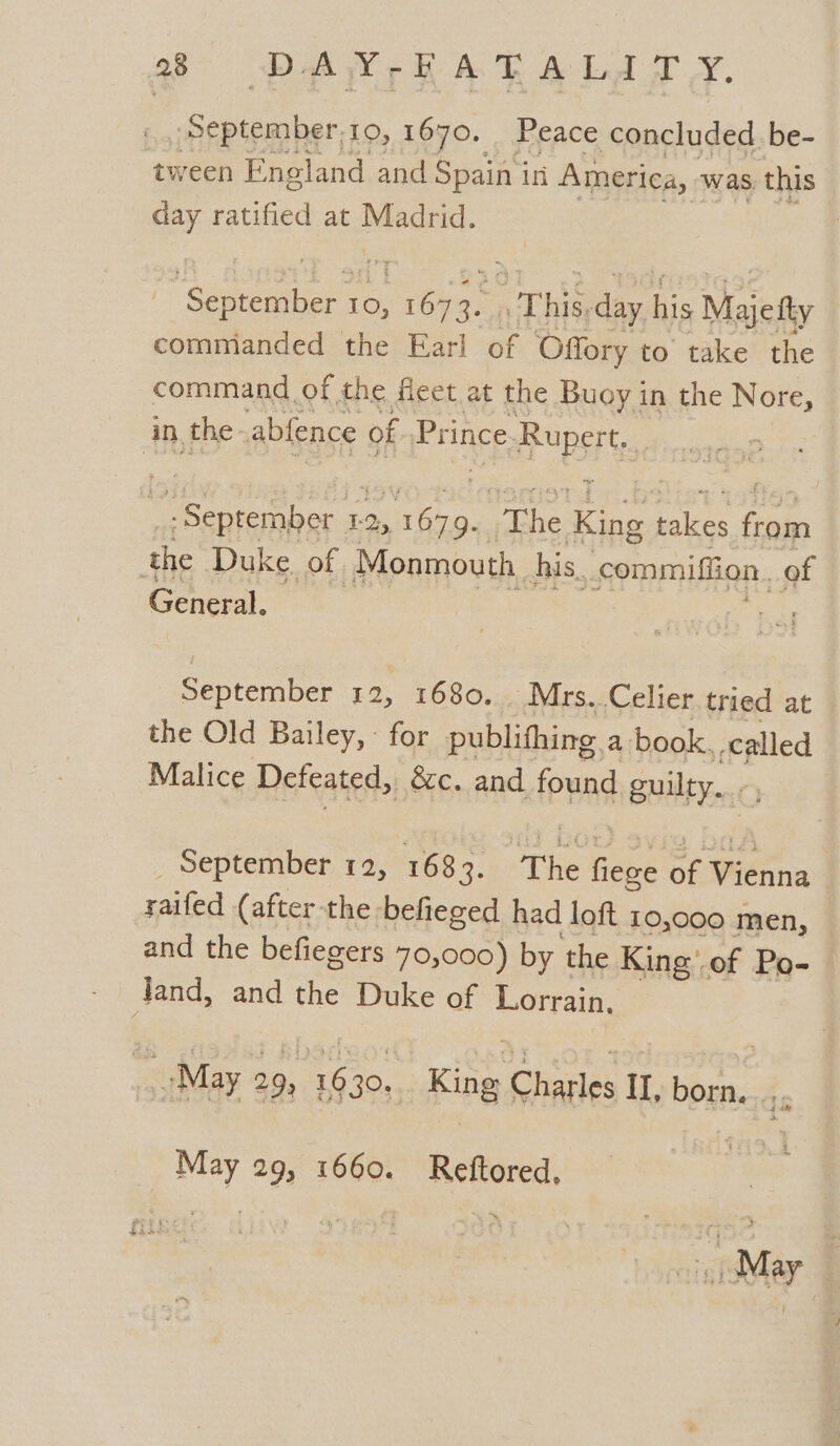 September,10, 1670. Peace concluded be- tween England and Spain in America, was this day ratified at Madrid. Samira: e eat a Tine day his Majefty commianded the Earl of Offory to’ take the command of the fieet at the Buoy in the Nore, in the. abfence of Prince Ruperts, ee 12, qa aye fake takes es the Duke. of Monmouth. his, commiffion. of General. September 12, 1680. Mrs. Celier tried at the Old Bailey, - for publithing a book. called Malice Defeated, &amp;c. and found guilty. - September 12, 1683 a: The Gee af Wénna raifed (after the befieged had loft 10,000 men, and the befiegers 70,000) by the King’.of Po- Jand, and the Duke of Lorrain. “May 29, 1630... King Charles IL, born, ,, _ May 29, 1660. Reftored,